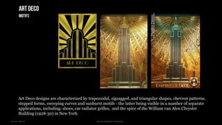 Year III – Sem VI History of Modern Architecture
Art Deco designs are characterized by trapezoidal, zigzagged, and triangular shapes, chevron patterns,
stepped forms, sweeping curves and sunburst motifs - the latter being visible in a number of separate
applications, including: shoes, car radiator grilles, and the spire of the William van Alen Chrysler
Building (1928-30) in New York.
Artdeco
motifs
 