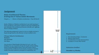 Study of Architectural Theories
Evolving Out of Various Artistic Movements
Chapter 3 ｜ History of Modern Architecture | Year III Part II
Assignment
Study of History of Modern Architecture is not only learning of
Facts and figures; and master architects and iconic buildings but
also thinking of the architectural theories critically and applying
them in design problems.
The following assignment is given to you as a simple exercise in
façade design based on the theories we have studied so far:
Chicago School of Architecture
Bauhaus
Art Nouveau
Art Deco
You are given a blank façade (elevation) of a 40’ x 100’ of a
building. You are required to design the façade of this building
based on the philosophical ideas, style and trends of above
mentioned four architectural movements, keeping in mind the
motifs, decorative patterns, principals of composition, etc.
Requirements:
1. Four elevation design / treatments
2. Must be hand drawn
3. Consideration of scale and proportion
4. A4 paper or in any other format
Submission deadline:
December 14, Monday
40’
100’
 