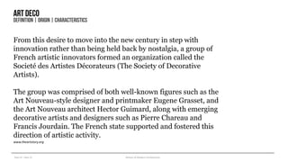 Year III – Sem VI History of Modern Architecture
Artdeco
DEFINITION| ORIGIN| CHARACTERISTICS
From this desire to move into the new century in step with
innovation rather than being held back by nostalgia, a group of
French artistic innovators formed an organization called the
Societé des Artistes Décorateurs (The Society of Decorative
Artists).
The group was comprised of both well-known figures such as the
Art Nouveau-style designer and printmaker Eugene Grasset, and
the Art Nouveau architect Hector Guimard, along with emerging
decorative artists and designers such as Pierre Chareau and
Francis Jourdain. The French state supported and fostered this
direction of artistic activity.
www.theartstory.org
 