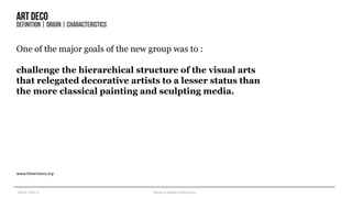 Year III – Sem VI History of Modern Architecture
Artdeco
DEFINITION| ORIGIN| CHARACTERISTICS
One of the major goals of the new group was to :
challenge the hierarchical structure of the visual arts
that relegated decorative artists to a lesser status than
the more classical painting and sculpting media.
www.theartstory.org
 
