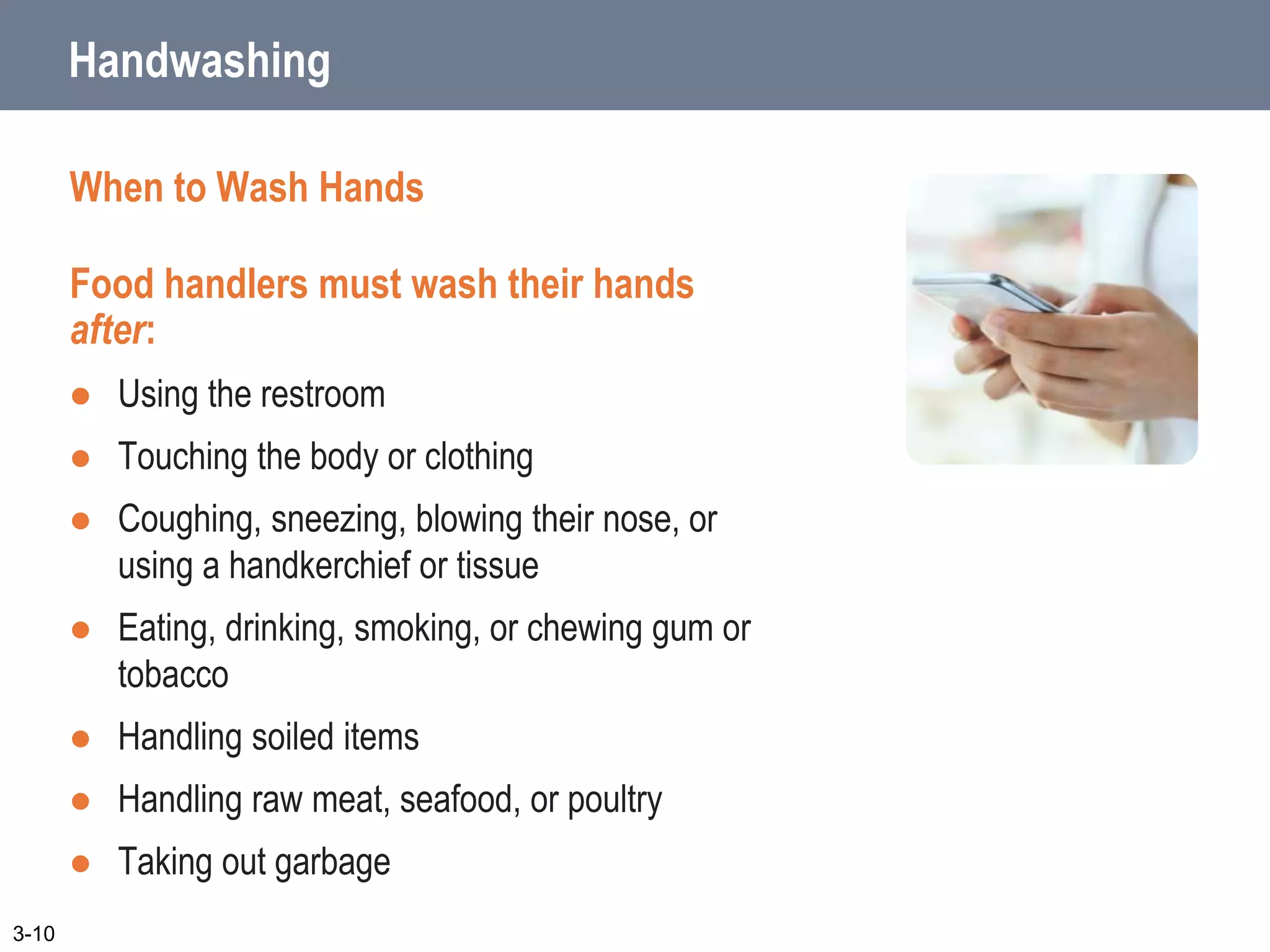 Handwashing
When to Wash Hands
Food handlers must wash their hands
after:
 Using the restroom
 Touching the body or clothing
 Coughing, sneezing, blowing their nose, or
using a handkerchief or tissue
 Eating, drinking, smoking, or chewing gum or
tobacco
 Handling soiled items
 Handling raw meat, seafood, or poultry
 Taking out garbage
3-10
 