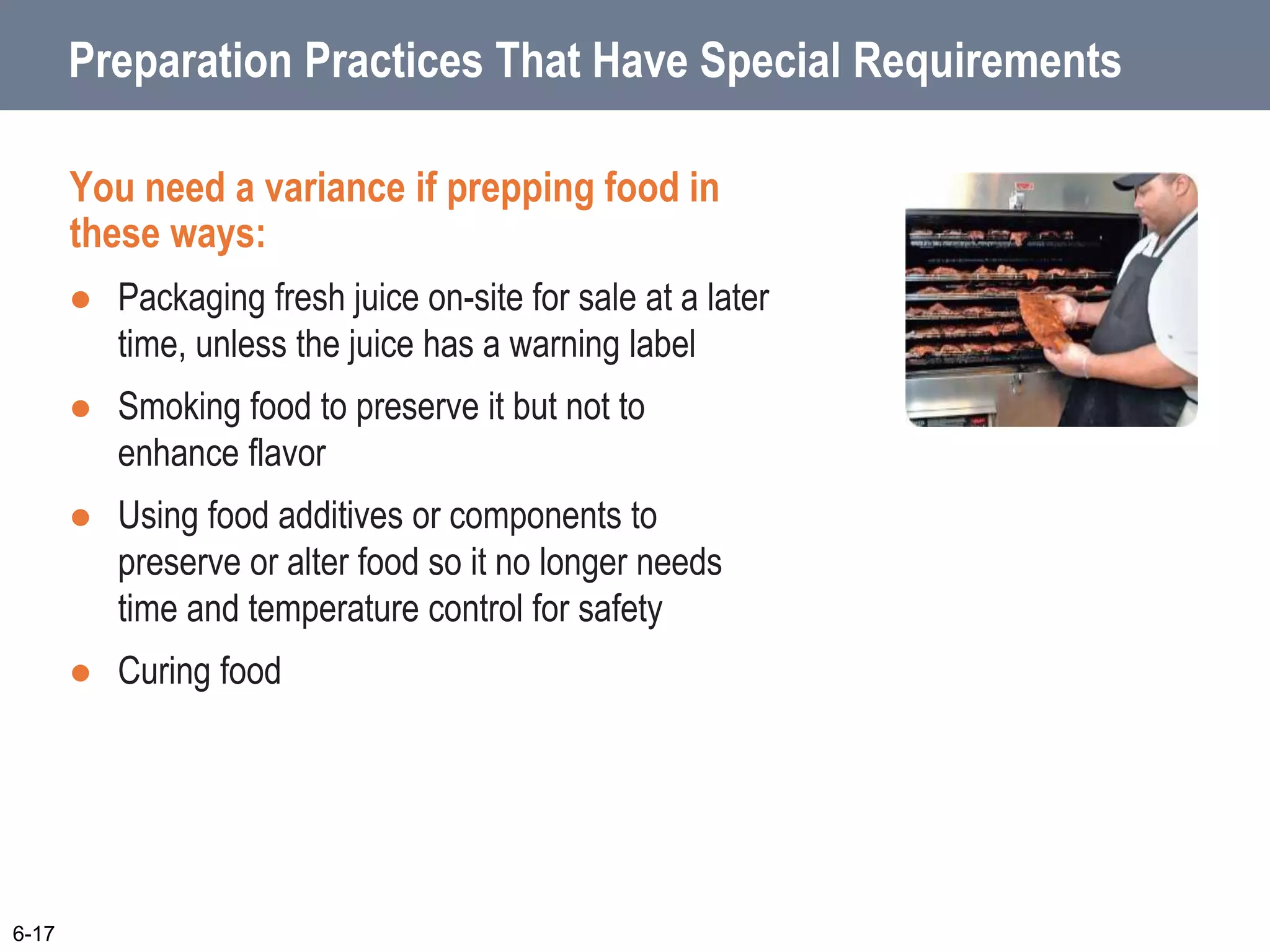 Preparation Practices That Have Special Requirements
You need a variance if prepping food in
these ways:
 Packaging fresh juice on-site for sale at a later
time, unless the juice has a warning label
 Smoking food to preserve it but not to
enhance flavor
 Using food additives or components to
preserve or alter food so it no longer needs
time and temperature control for safety
 Curing food
6-17
 