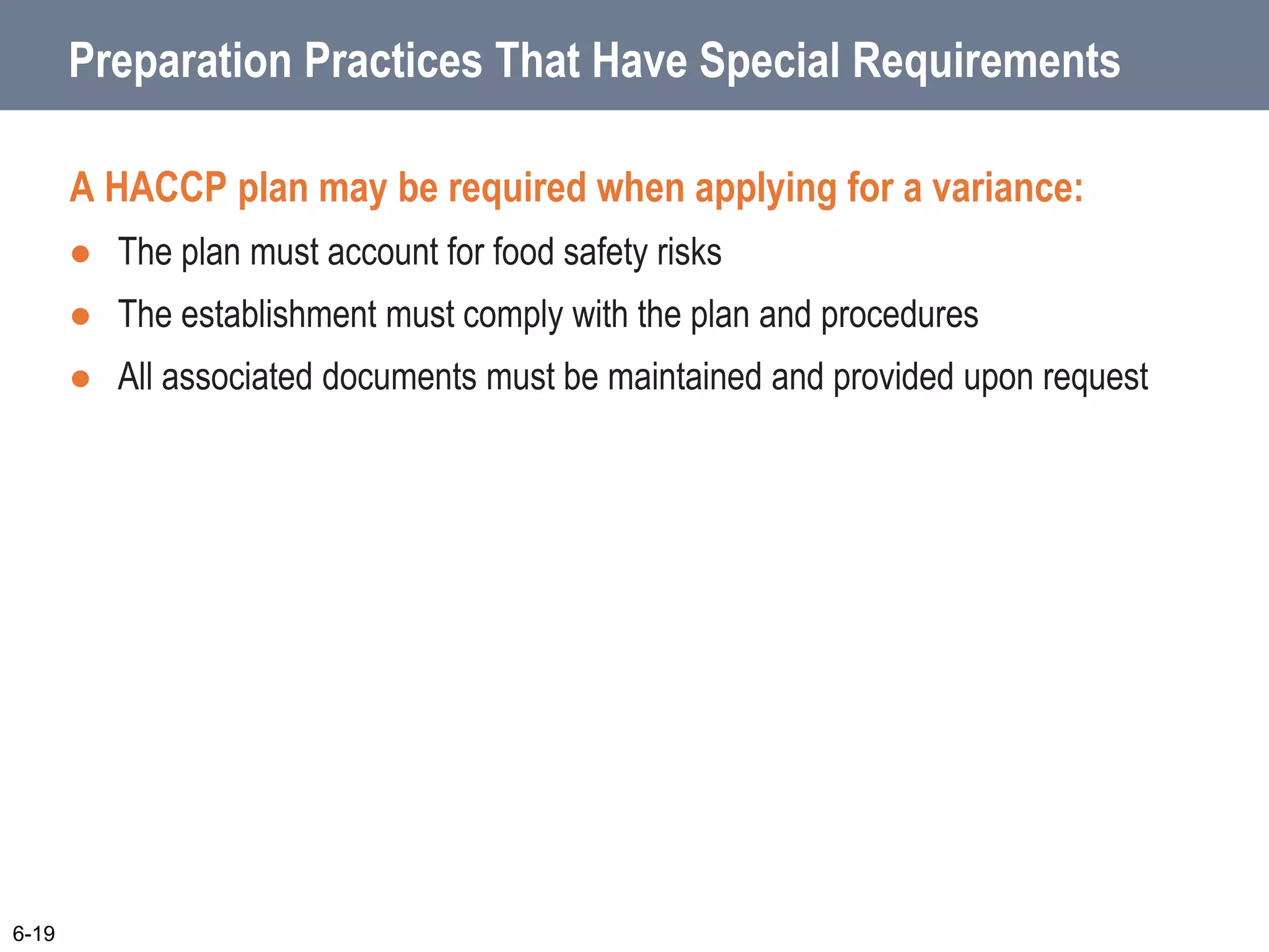 Preparation Practices That Have Special Requirements
A HACCP plan may be required when applying for a variance:
 The plan must account for food safety risks
 The establishment must comply with the plan and procedures
 All associated documents must be maintained and provided upon request
6-19
 