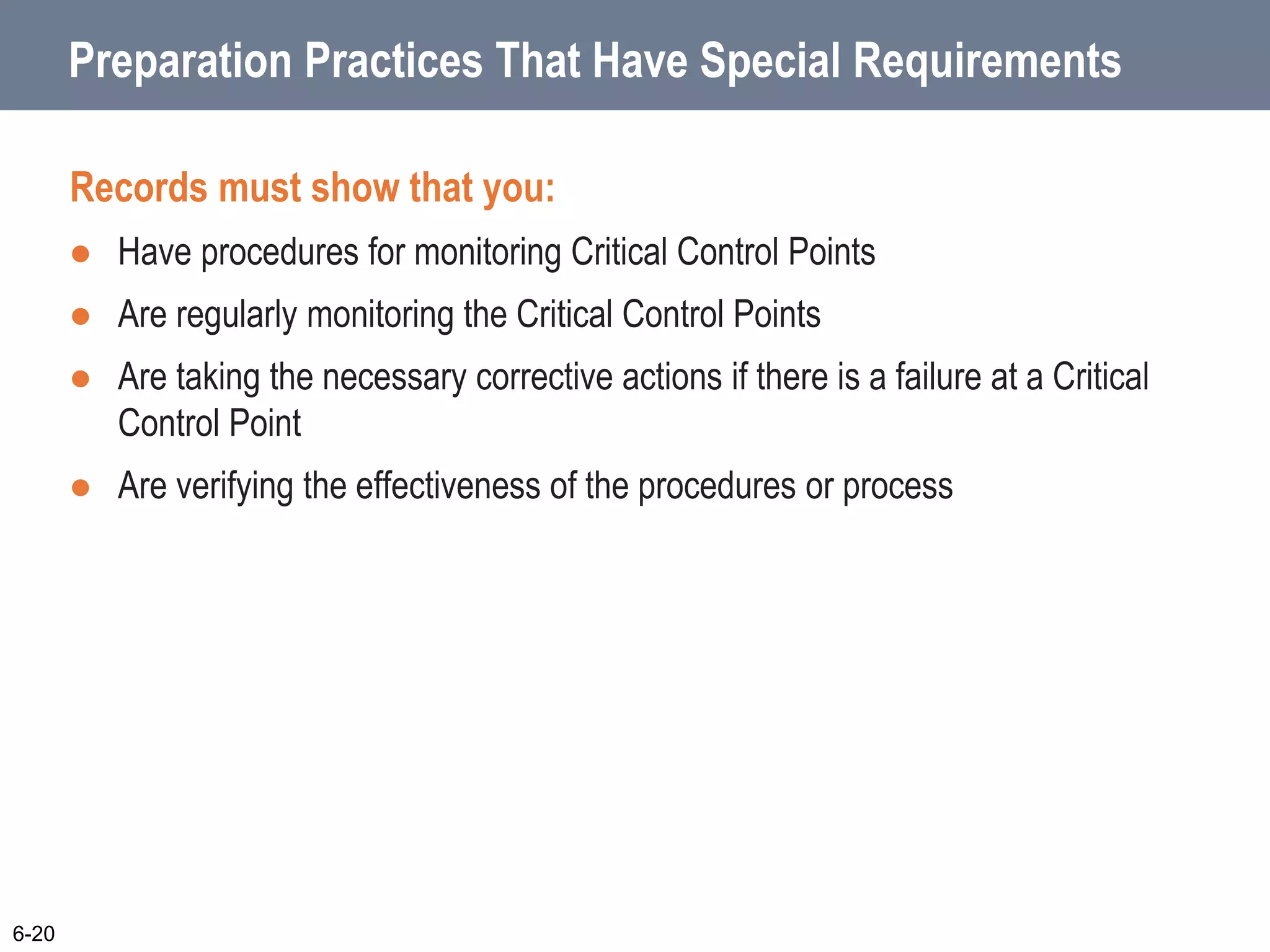 Preparation Practices That Have Special Requirements
Records must show that you:
 Have procedures for monitoring Critical Control Points
 Are regularly monitoring the Critical Control Points
 Are taking the necessary corrective actions if there is a failure at a Critical
Control Point
 Are verifying the effectiveness of the procedures or process
6-20
 