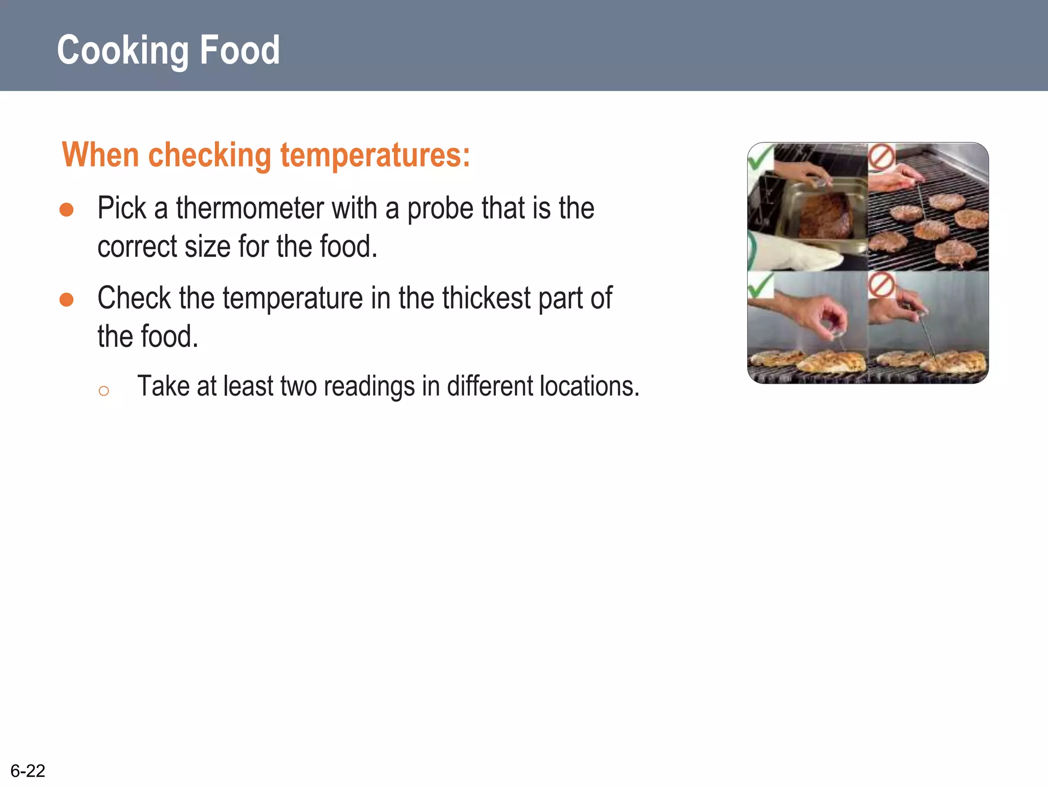 Cooking Food
When checking temperatures:
 Pick a thermometer with a probe that is the
correct size for the food.
 Check the temperature in the thickest part of
the food.
o Take at least two readings in different locations.
6-22
 