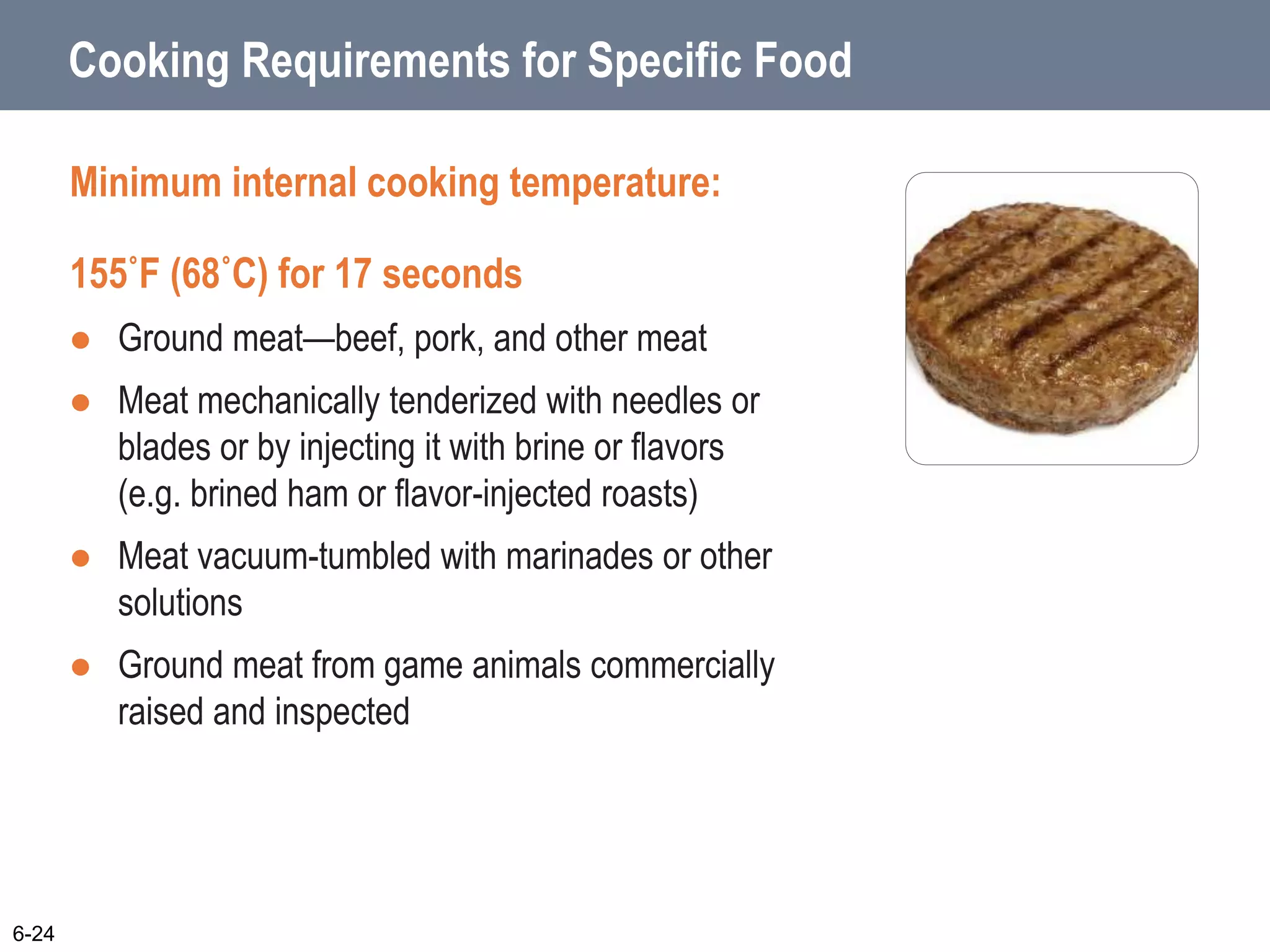 Cooking Requirements for Specific Food
Minimum internal cooking temperature:
155˚F (68˚C) for 17 seconds
 Ground meat—beef, pork, and other meat
 Meat mechanically tenderized with needles or
blades or by injecting it with brine or flavors
(e.g. brined ham or flavor-injected roasts)
 Meat vacuum-tumbled with marinades or other
solutions
 Ground meat from game animals commercially
raised and inspected
6-24
 