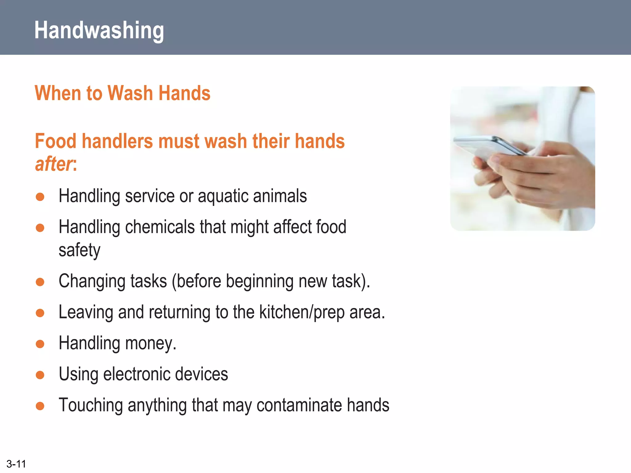 Handwashing
When to Wash Hands
Food handlers must wash their hands
after:
 Handling service or aquatic animals
 Handling chemicals that might affect food
safety
 Changing tasks (before beginning new task).
 Leaving and returning to the kitchen/prep area.
 Handling money.
 Using electronic devices
 Touching anything that may contaminate hands
3-11
 