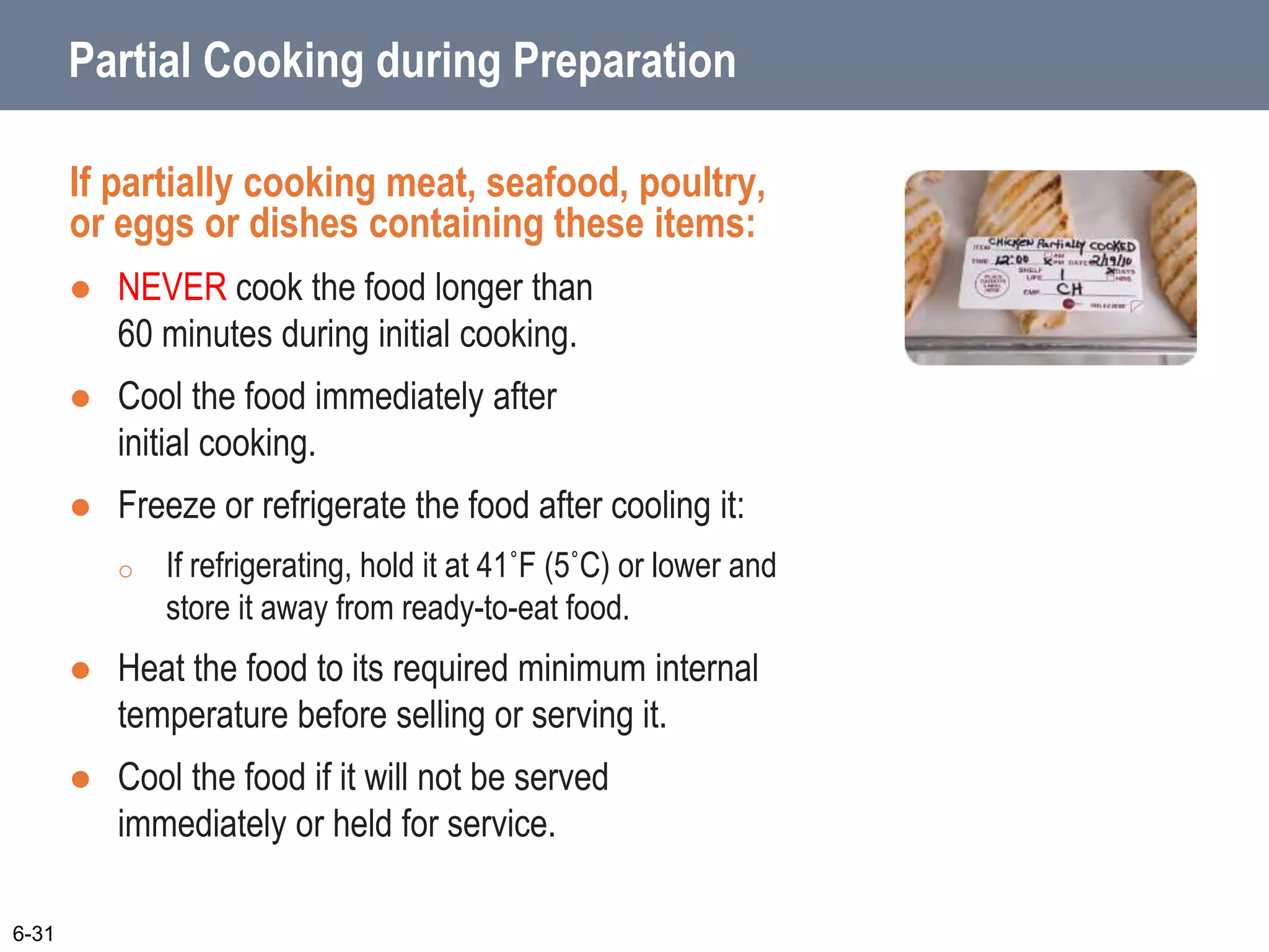 Partial Cooking during Preparation
If partially cooking meat, seafood, poultry,
or eggs or dishes containing these items:
 NEVER cook the food longer than
60 minutes during initial cooking.
 Cool the food immediately after
initial cooking.
 Freeze or refrigerate the food after cooling it:
o If refrigerating, hold it at 41˚F (5˚C) or lower and
store it away from ready-to-eat food.
 Heat the food to its required minimum internal
temperature before selling or serving it.
 Cool the food if it will not be served
immediately or held for service.
6-31
 