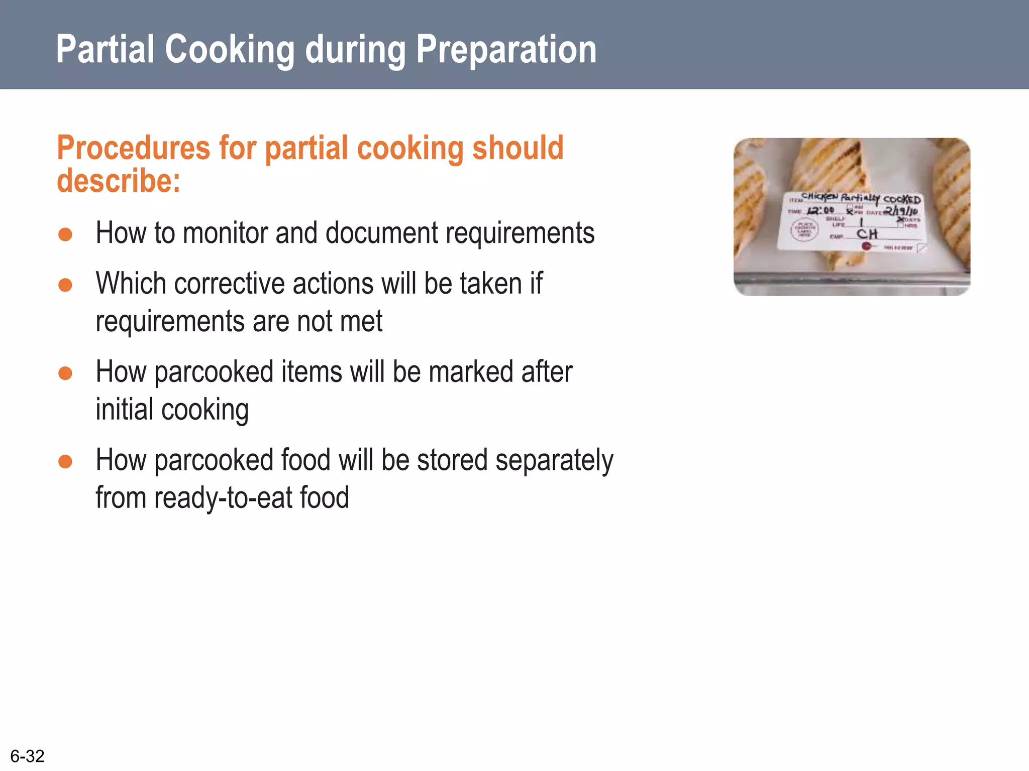 Partial Cooking during Preparation
Procedures for partial cooking should
describe:
 How to monitor and document requirements
 Which corrective actions will be taken if
requirements are not met
 How parcooked items will be marked after
initial cooking
 How parcooked food will be stored separately
from ready-to-eat food
6-32
 