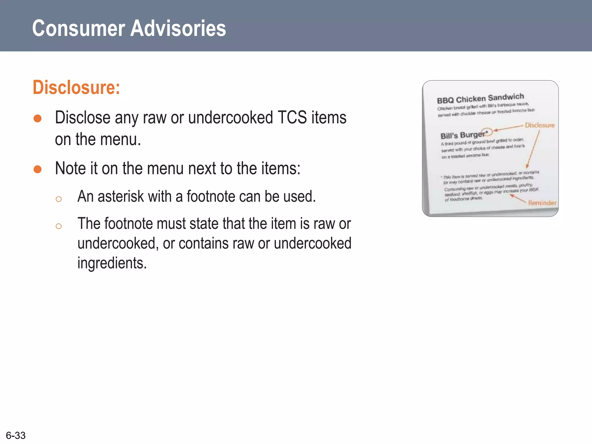 Consumer Advisories
Disclosure:
 Disclose any raw or undercooked TCS items
on the menu.
 Note it on the menu next to the items:
o An asterisk with a footnote can be used.
o The footnote must state that the item is raw or
undercooked, or contains raw or undercooked
ingredients.
6-33
 