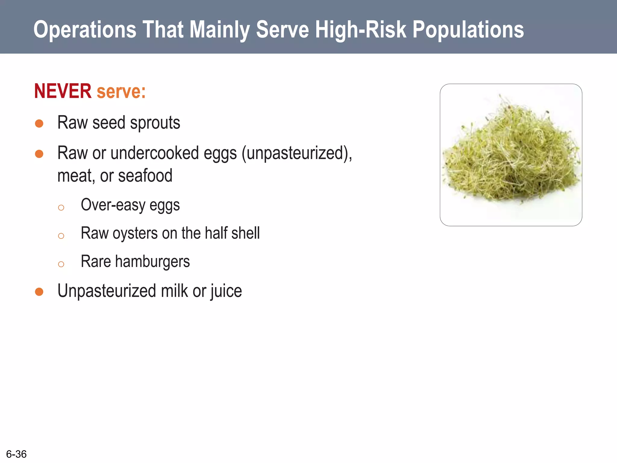 Operations That Mainly Serve High-Risk Populations
NEVER serve:
 Raw seed sprouts
 Raw or undercooked eggs (unpasteurized),
meat, or seafood
o Over-easy eggs
o Raw oysters on the half shell
o Rare hamburgers
 Unpasteurized milk or juice
6-36
 