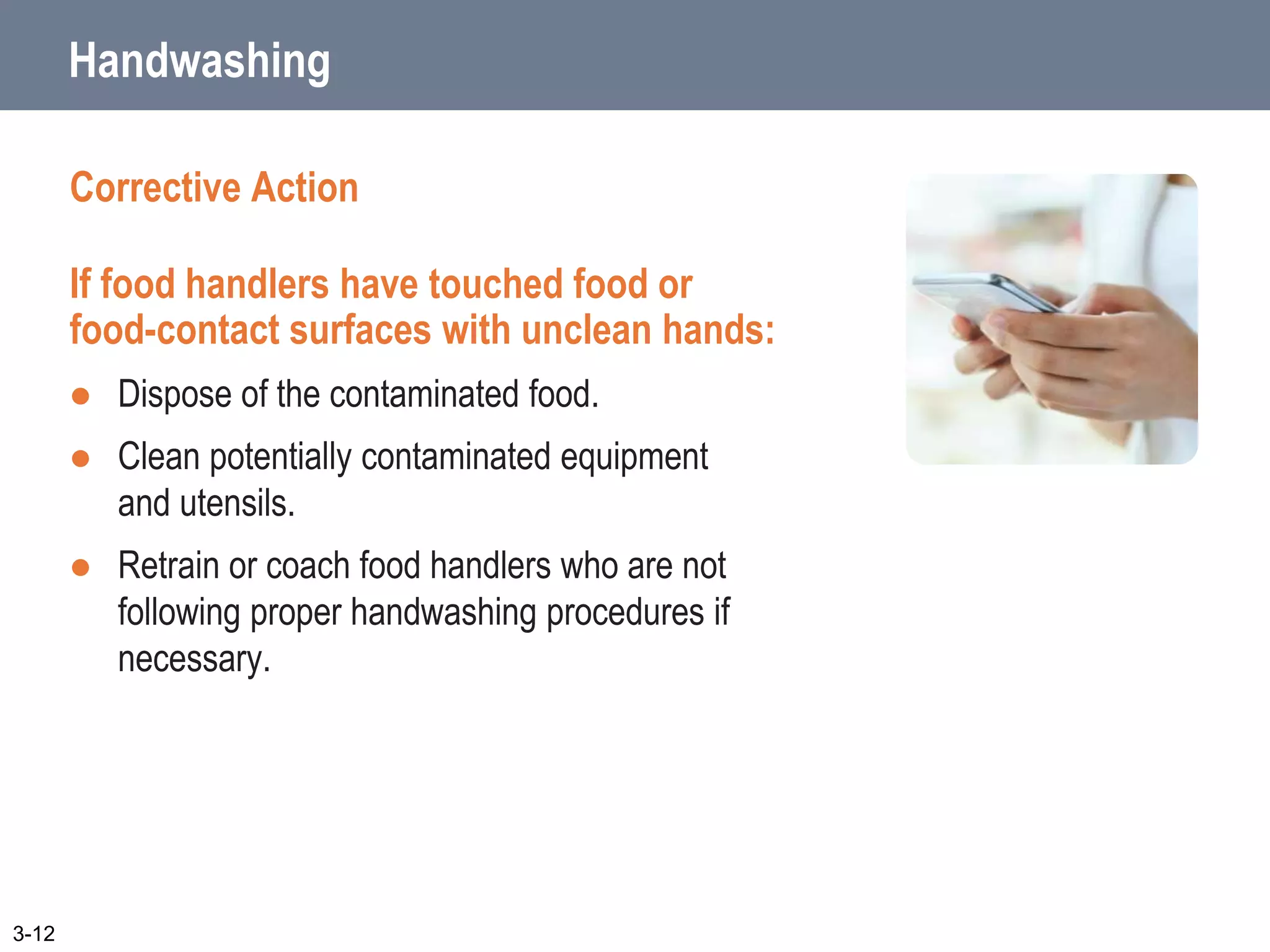 Handwashing
Corrective Action
If food handlers have touched food or
food-contact surfaces with unclean hands:
 Dispose of the contaminated food.
 Clean potentially contaminated equipment
and utensils.
 Retrain or coach food handlers who are not
following proper handwashing procedures if
necessary.
3-12
 