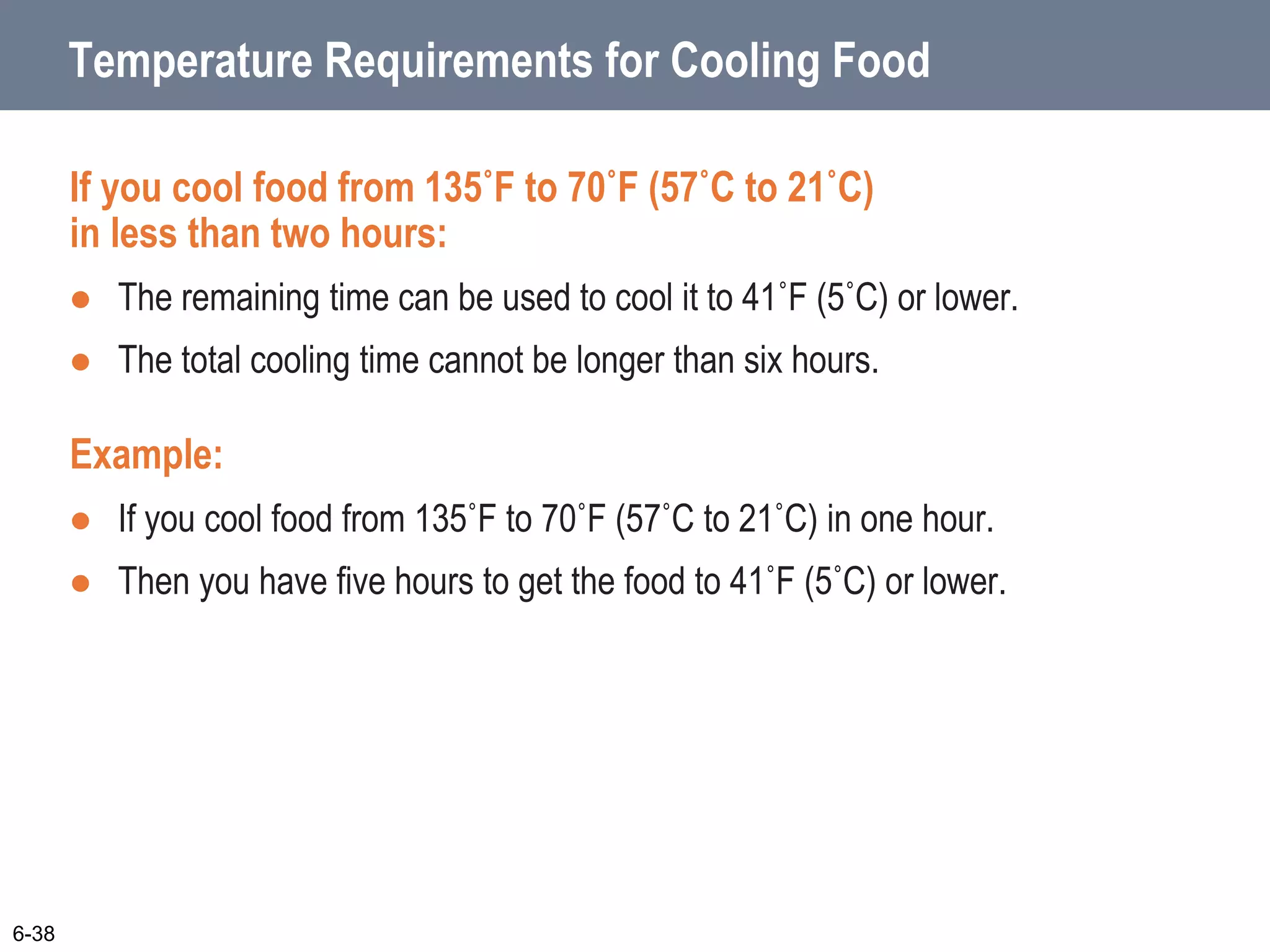 Temperature Requirements for Cooling Food
If you cool food from 135˚F to 70˚F (57˚C to 21˚C)
in less than two hours:
 The remaining time can be used to cool it to 41˚F (5˚C) or lower.
 The total cooling time cannot be longer than six hours.
Example:
 If you cool food from 135˚F to 70˚F (57˚C to 21˚C) in one hour.
 Then you have five hours to get the food to 41˚F (5˚C) or lower.
6-38
 