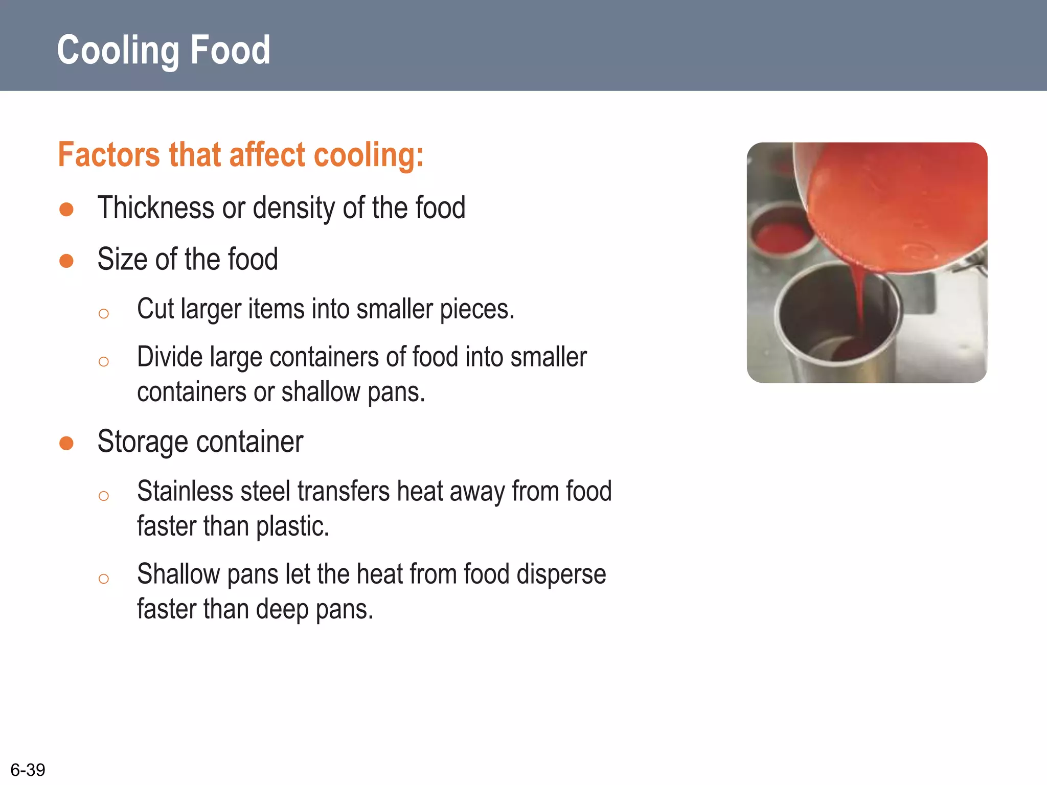 Cooling Food
Factors that affect cooling:
 Thickness or density of the food
 Size of the food
o Cut larger items into smaller pieces.
o Divide large containers of food into smaller
containers or shallow pans.
 Storage container
o Stainless steel transfers heat away from food
faster than plastic.
o Shallow pans let the heat from food disperse
faster than deep pans.
6-39
 