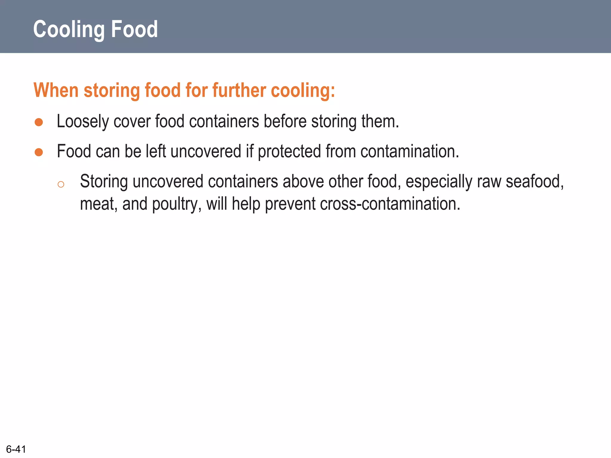 Cooling Food
When storing food for further cooling:
 Loosely cover food containers before storing them.
 Food can be left uncovered if protected from contamination.
o Storing uncovered containers above other food, especially raw seafood,
meat, and poultry, will help prevent cross-contamination.
6-41
 