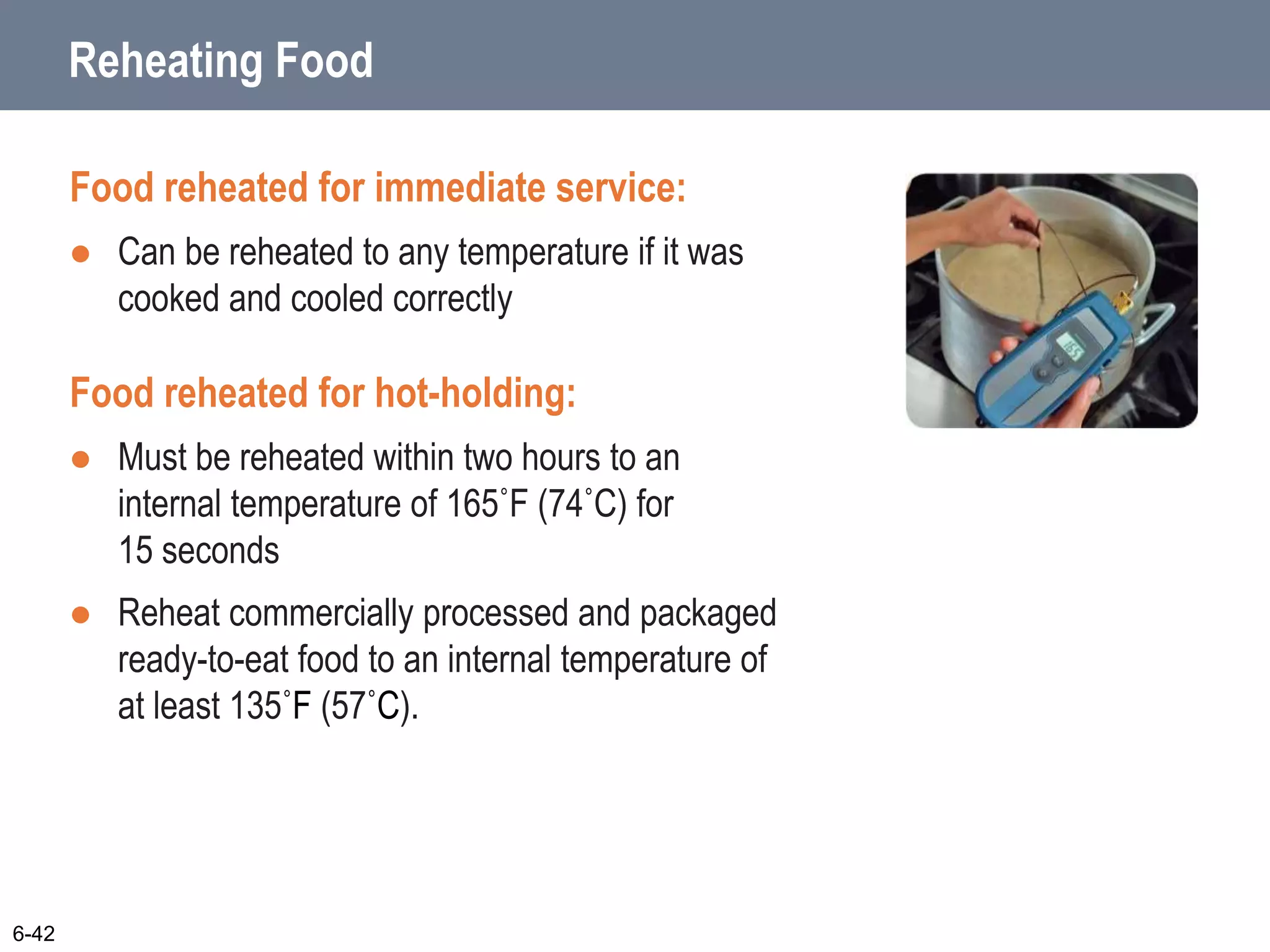 6-42
Reheating Food
Food reheated for immediate service:
 Can be reheated to any temperature if it was
cooked and cooled correctly
Food reheated for hot-holding:
 Must be reheated within two hours to an
internal temperature of 165˚F (74˚C) for
15 seconds
 Reheat commercially processed and packaged
ready-to-eat food to an internal temperature of
at least 135˚F (57˚C).
 