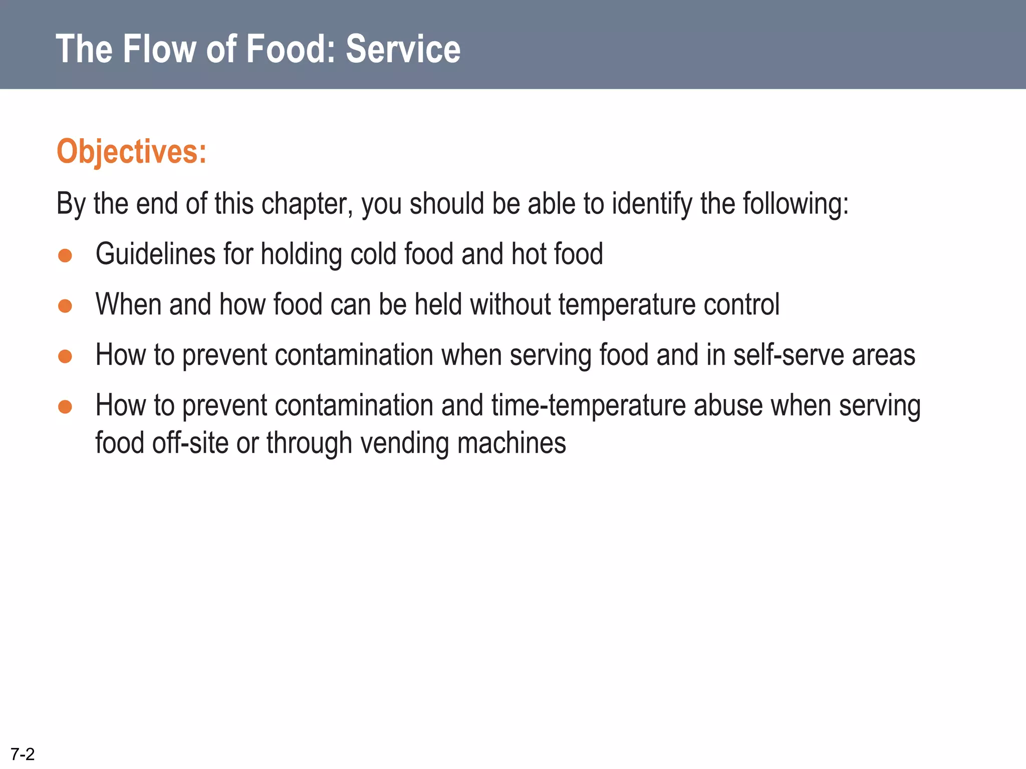 The Flow of Food: Service
Objectives:
By the end of this chapter, you should be able to identify the following:
 Guidelines for holding cold food and hot food
 When and how food can be held without temperature control
 How to prevent contamination when serving food and in self-serve areas
 How to prevent contamination and time-temperature abuse when serving
food off-site or through vending machines
7-2
 