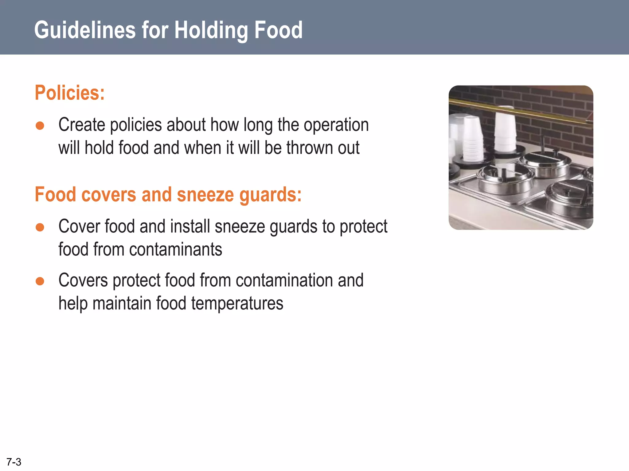 Guidelines for Holding Food
Policies:
 Create policies about how long the operation
will hold food and when it will be thrown out
Food covers and sneeze guards:
 Cover food and install sneeze guards to protect
food from contaminants
 Covers protect food from contamination and
help maintain food temperatures
7-3
 