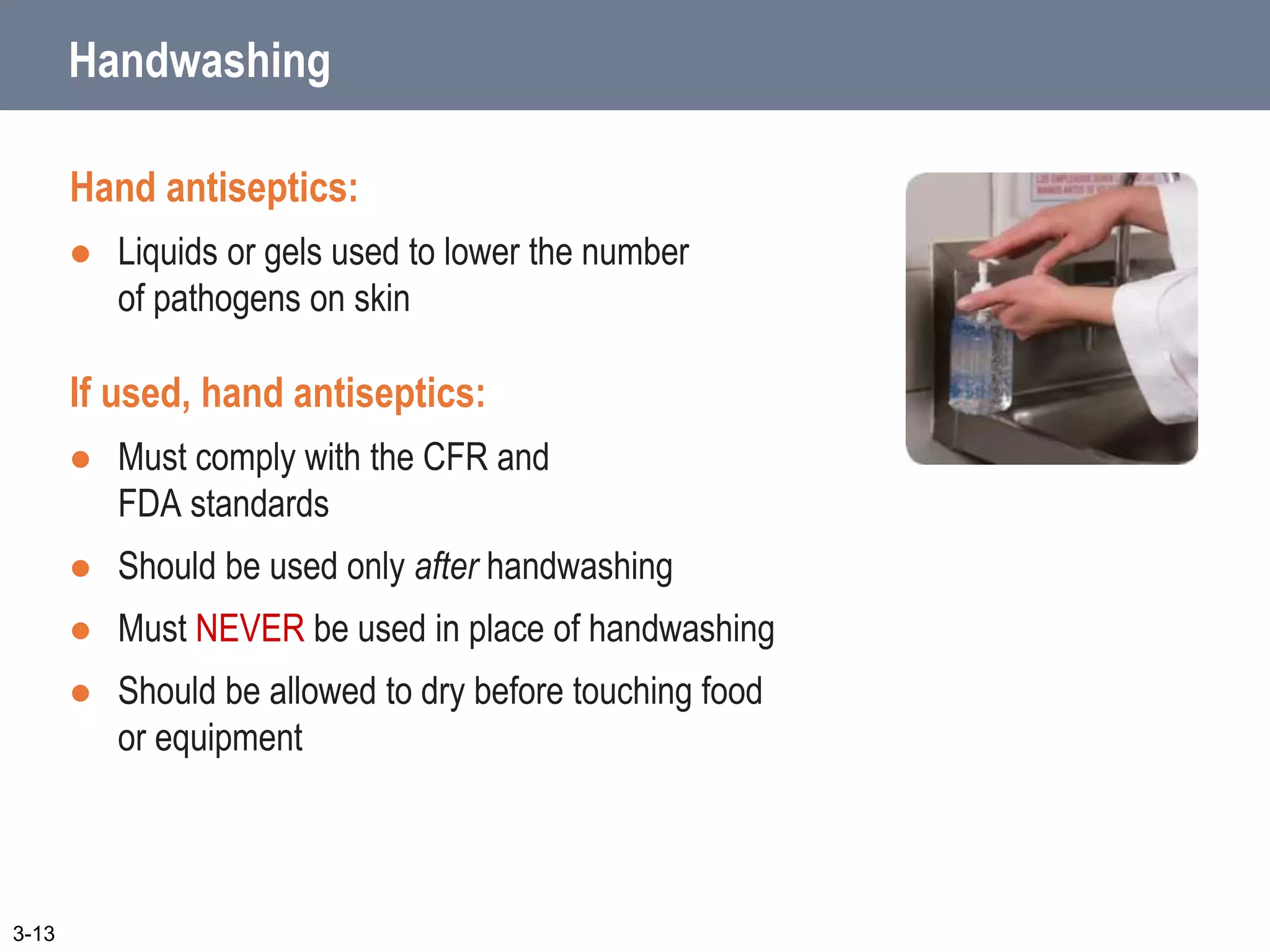 Handwashing
Hand antiseptics:
 Liquids or gels used to lower the number
of pathogens on skin
If used, hand antiseptics:
 Must comply with the CFR and
FDA standards
 Should be used only after handwashing
 Must NEVER be used in place of handwashing
 Should be allowed to dry before touching food
or equipment
3-13
 