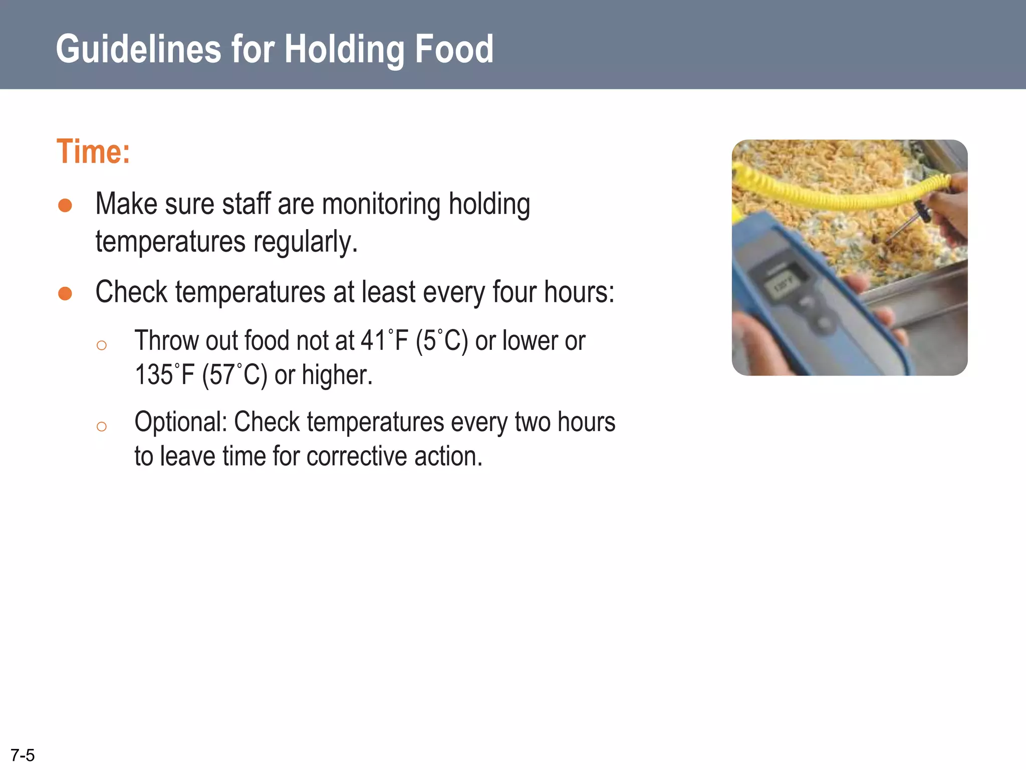 Guidelines for Holding Food
Time:
 Make sure staff are monitoring holding
temperatures regularly.
 Check temperatures at least every four hours:
o Throw out food not at 41˚F (5˚C) or lower or
135˚F (57˚C) or higher.
o Optional: Check temperatures every two hours
to leave time for corrective action.
7-5
 