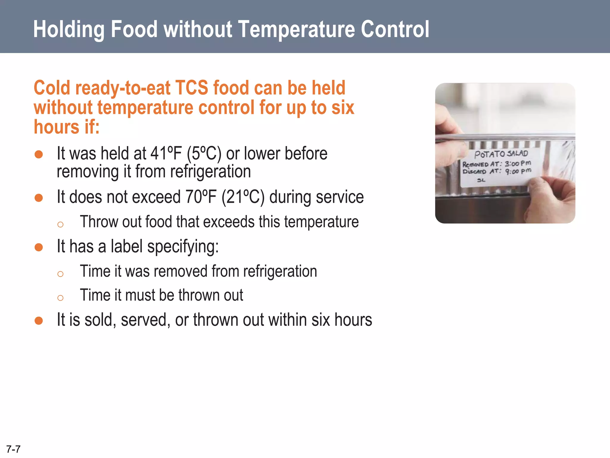 Holding Food without Temperature Control
Cold ready-to-eat TCS food can be held
without temperature control for up to six
hours if:
 It was held at 41ºF (5ºC) or lower before
removing it from refrigeration
 It does not exceed 70ºF (21ºC) during service
o Throw out food that exceeds this temperature
 It has a label specifying:
o Time it was removed from refrigeration
o Time it must be thrown out
 It is sold, served, or thrown out within six hours
7-7
 