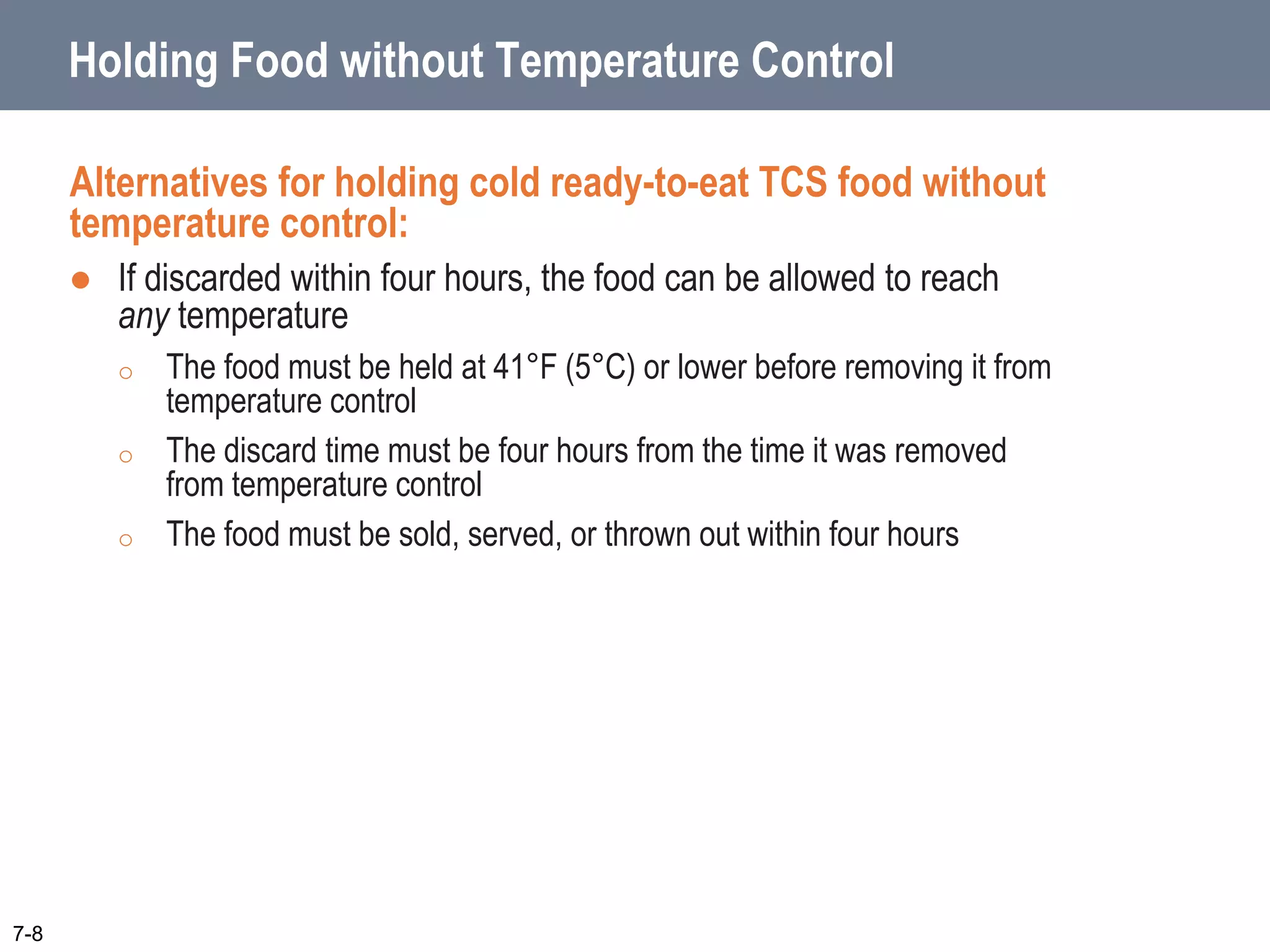 Holding Food without Temperature Control
Alternatives for holding cold ready-to-eat TCS food without
temperature control:
 If discarded within four hours, the food can be allowed to reach
any temperature
o The food must be held at 41°F (5°C) or lower before removing it from
temperature control
o The discard time must be four hours from the time it was removed
from temperature control
o The food must be sold, served, or thrown out within four hours
7-8
 