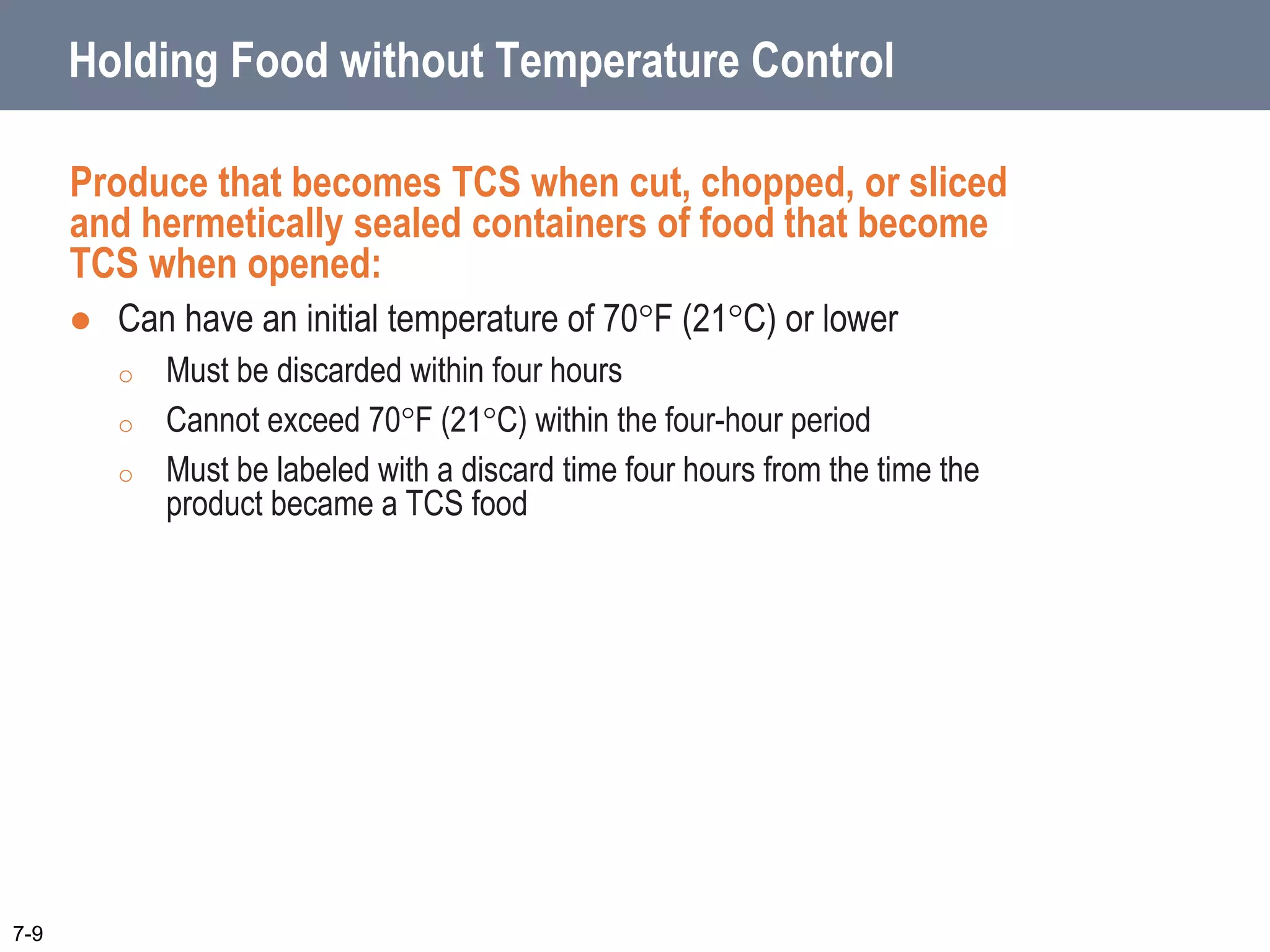 Holding Food without Temperature Control
Produce that becomes TCS when cut, chopped, or sliced
and hermetically sealed containers of food that become
TCS when opened:
 Can have an initial temperature of 70F (21C) or lower
o Must be discarded within four hours
o Cannot exceed 70F (21C) within the four-hour period
o Must be labeled with a discard time four hours from the time the
product became a TCS food
7-9
 