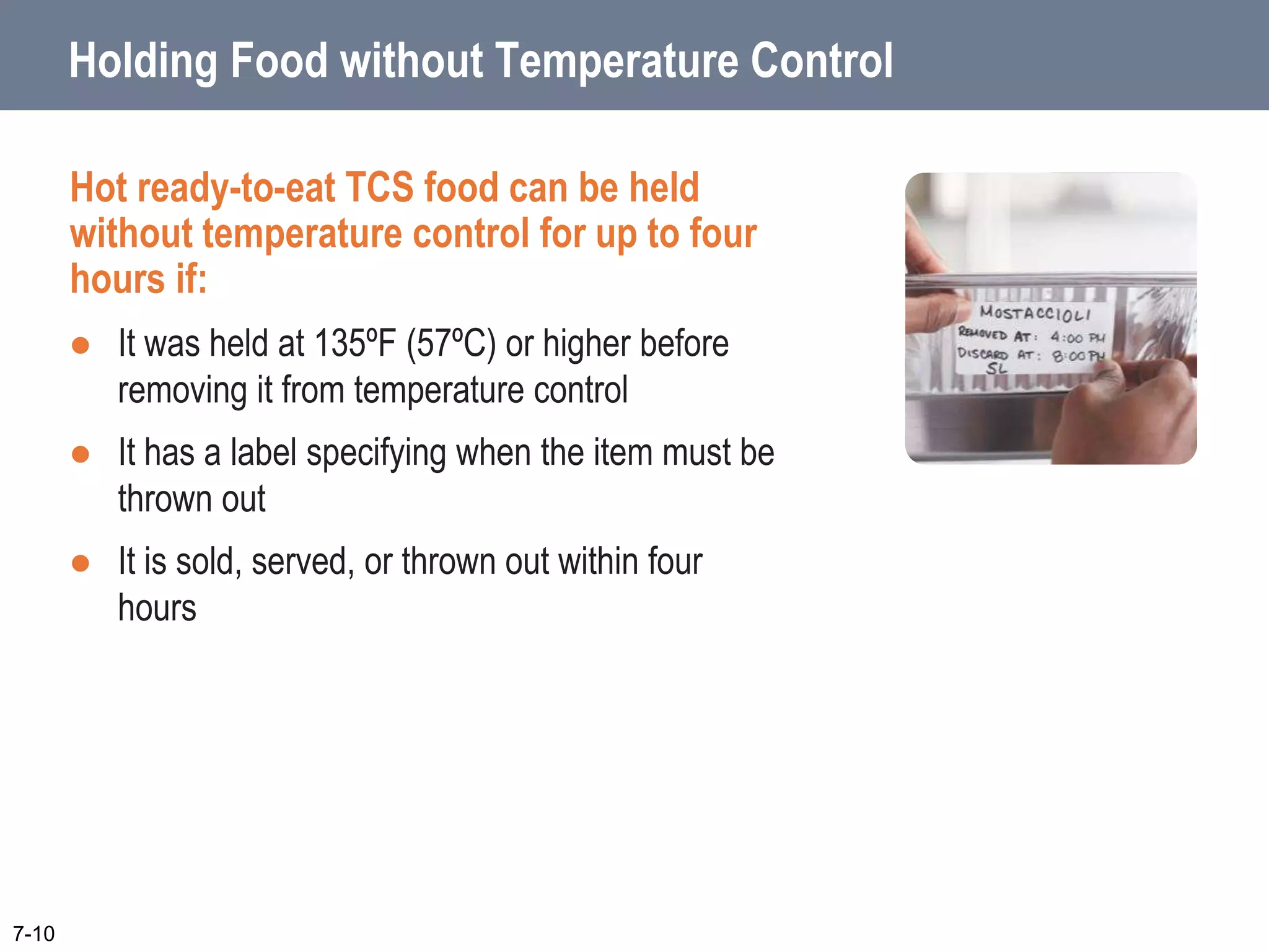 7-10
Holding Food without Temperature Control
Hot ready-to-eat TCS food can be held
without temperature control for up to four
hours if:
 It was held at 135ºF (57ºC) or higher before
removing it from temperature control
 It has a label specifying when the item must be
thrown out
 It is sold, served, or thrown out within four
hours
 