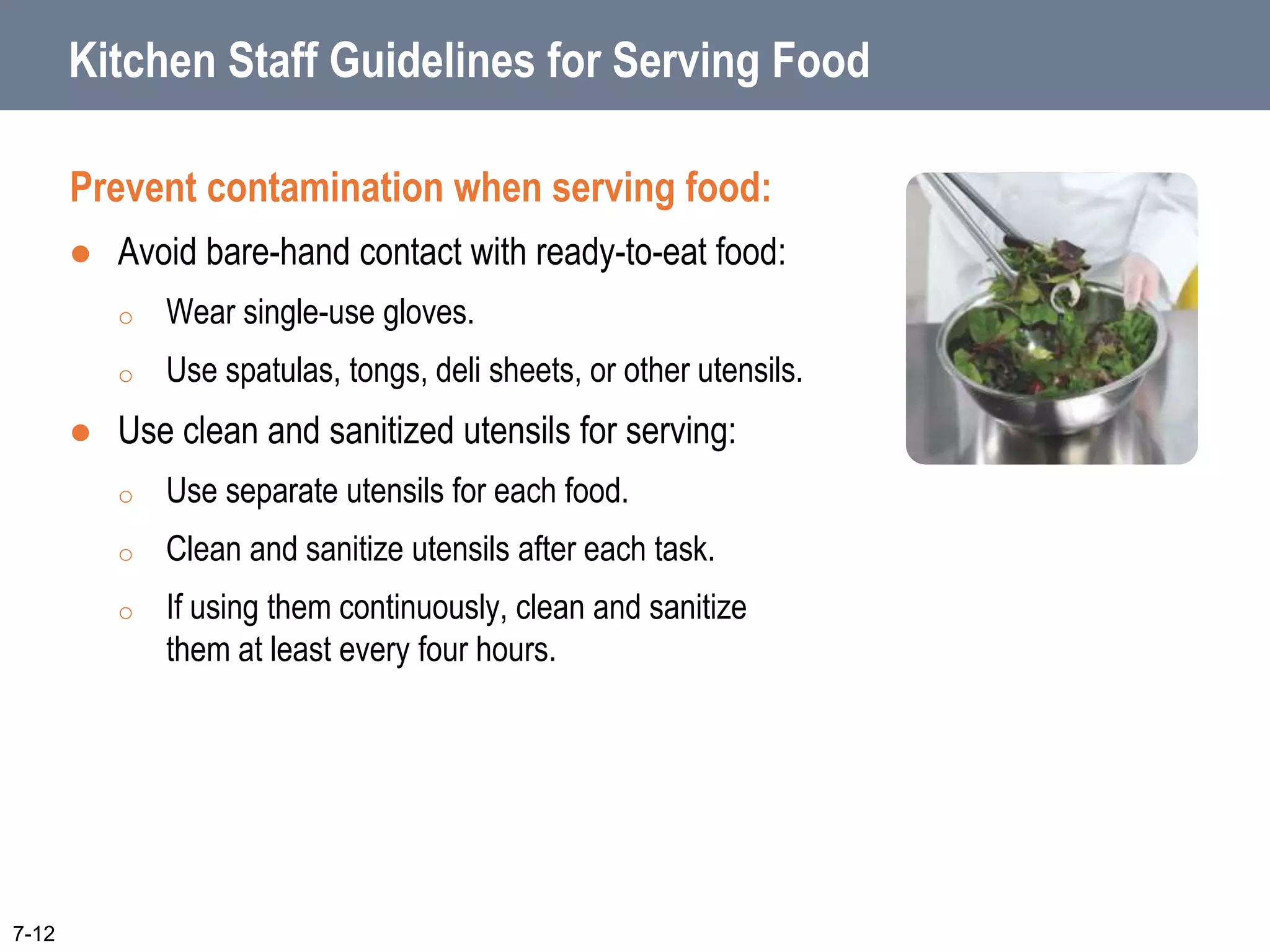 Kitchen Staff Guidelines for Serving Food
Prevent contamination when serving food:
 Avoid bare-hand contact with ready-to-eat food:
o Wear single-use gloves.
o Use spatulas, tongs, deli sheets, or other utensils.
 Use clean and sanitized utensils for serving:
o Use separate utensils for each food.
o Clean and sanitize utensils after each task.
o If using them continuously, clean and sanitize
them at least every four hours.
7-12
 