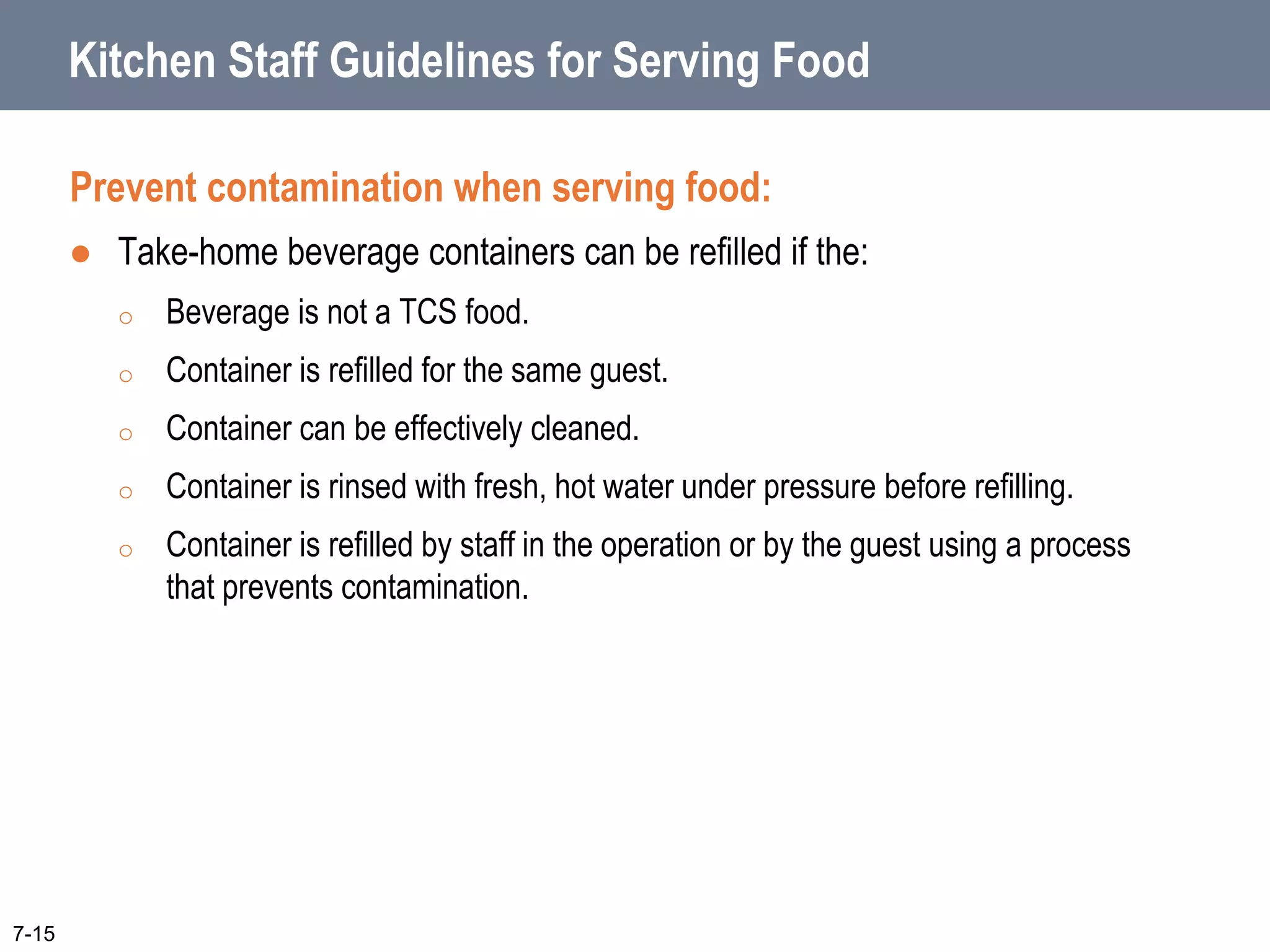 Kitchen Staff Guidelines for Serving Food
Prevent contamination when serving food:
 Take-home beverage containers can be refilled if the:
o Beverage is not a TCS food.
o Container is refilled for the same guest.
o Container can be effectively cleaned.
o Container is rinsed with fresh, hot water under pressure before refilling.
o Container is refilled by staff in the operation or by the guest using a process
that prevents contamination.
7-15
 
