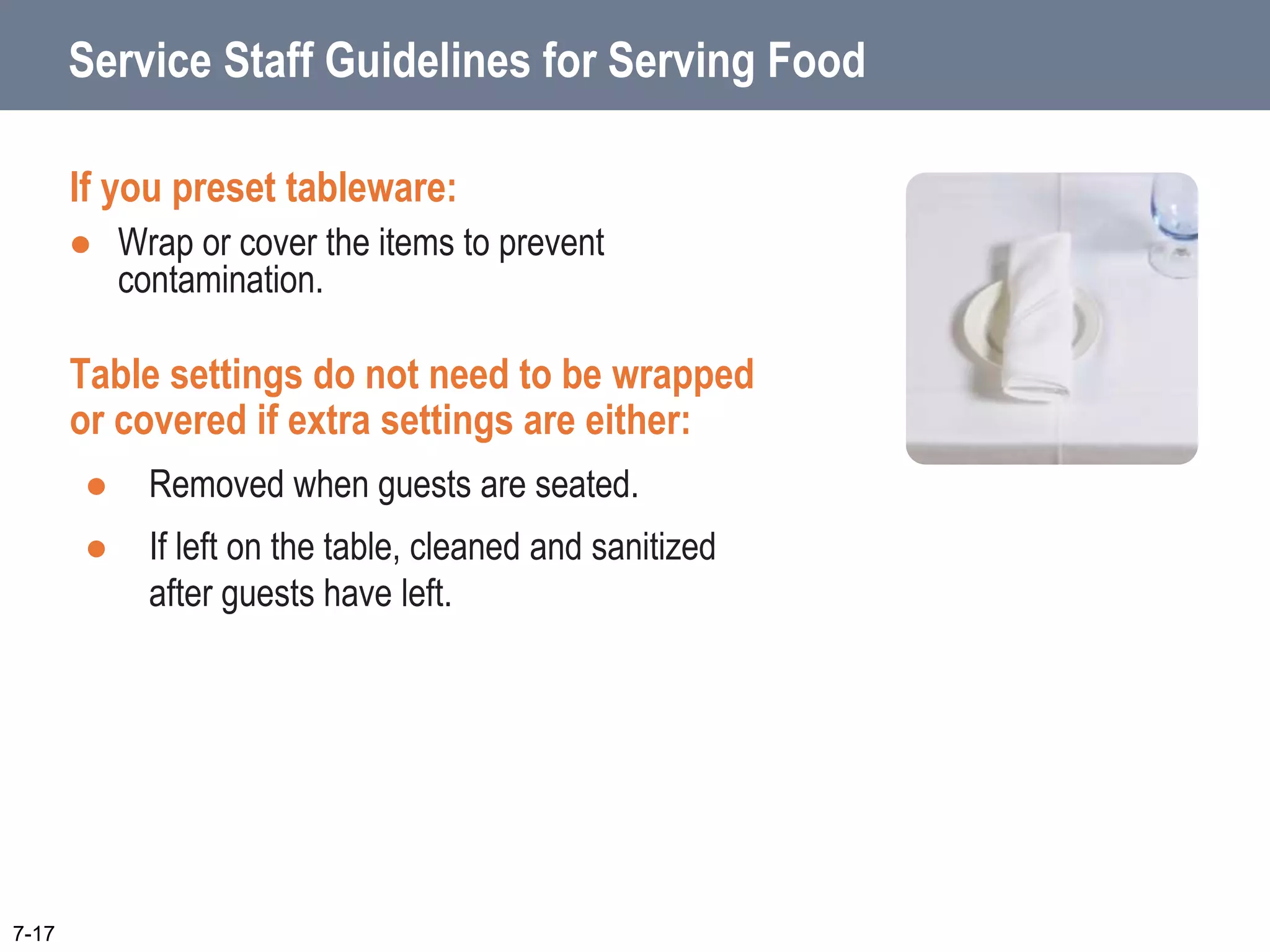 Service Staff Guidelines for Serving Food
If you preset tableware:
 Wrap or cover the items to prevent
contamination.
Table settings do not need to be wrapped
or covered if extra settings are either:
 Removed when guests are seated.
 If left on the table, cleaned and sanitized
after guests have left.
7-17
 