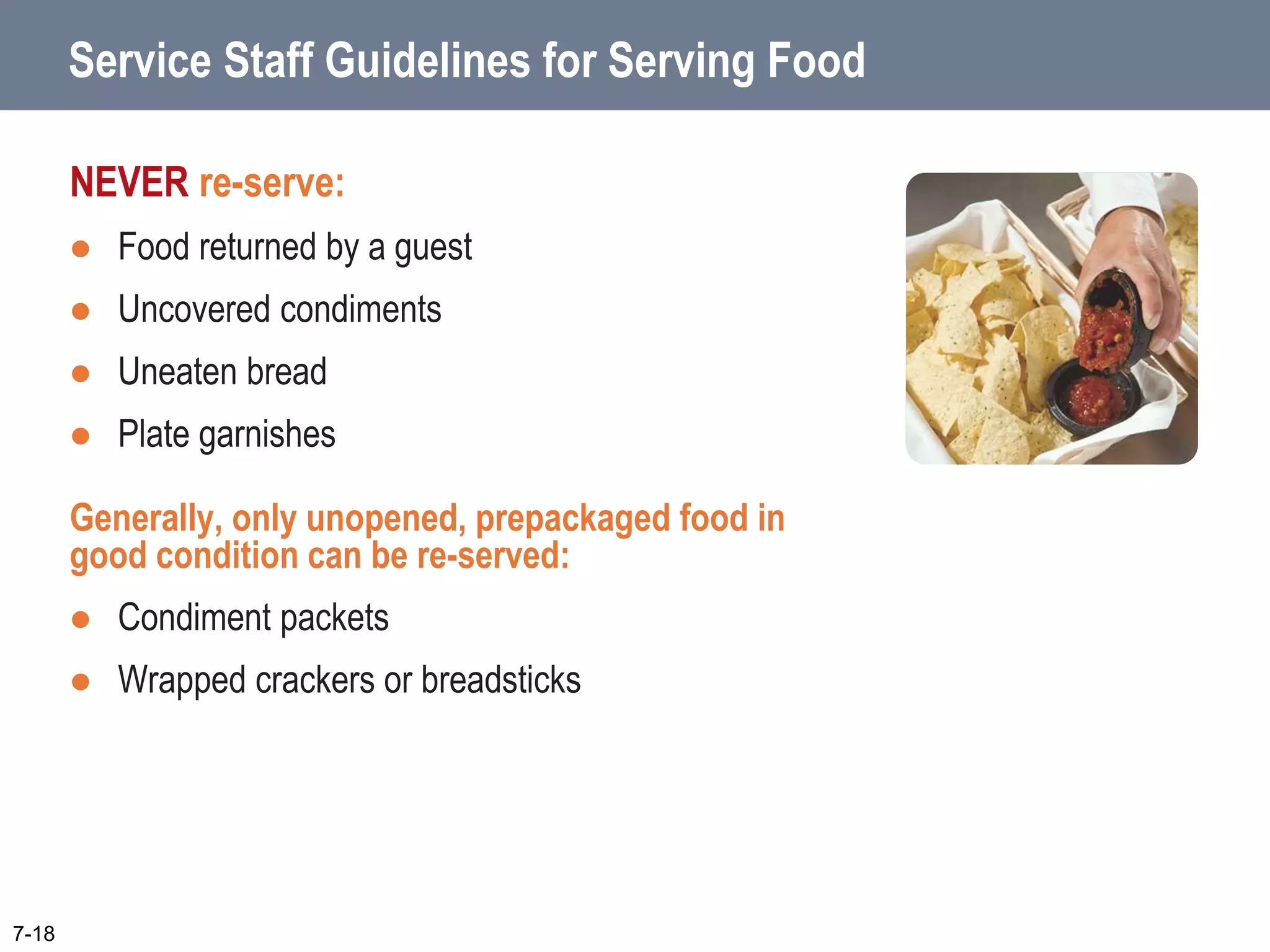 Service Staff Guidelines for Serving Food
NEVER re-serve:
 Food returned by a guest
 Uncovered condiments
 Uneaten bread
 Plate garnishes
Generally, only unopened, prepackaged food in
good condition can be re-served:
 Condiment packets
 Wrapped crackers or breadsticks
7-18
 