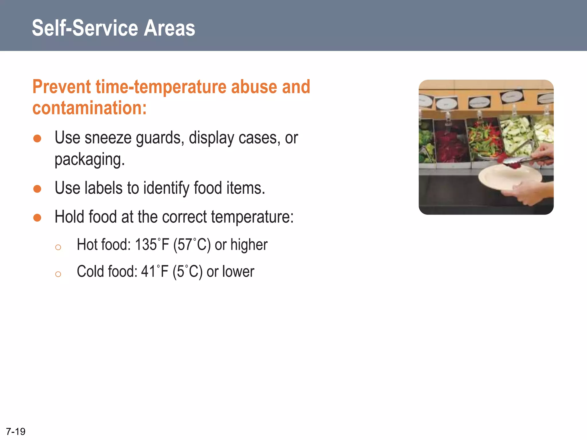 Self-Service Areas
Prevent time-temperature abuse and
contamination:
 Use sneeze guards, display cases, or
packaging.
 Use labels to identify food items.
 Hold food at the correct temperature:
o Hot food: 135˚F (57˚C) or higher
o Cold food: 41˚F (5˚C) or lower
7-19
 