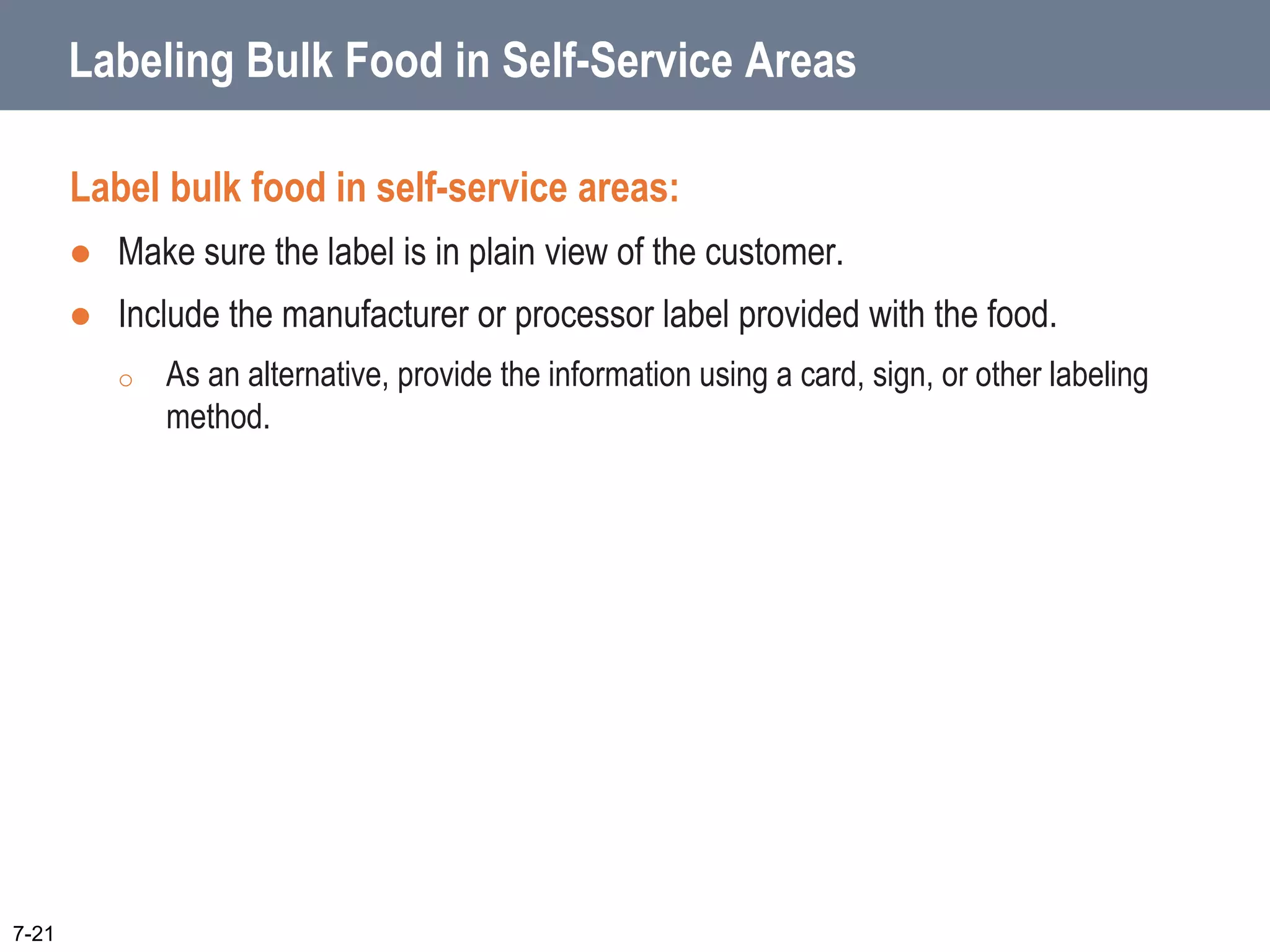 Labeling Bulk Food in Self-Service Areas
Label bulk food in self-service areas:
 Make sure the label is in plain view of the customer.
 Include the manufacturer or processor label provided with the food.
o As an alternative, provide the information using a card, sign, or other labeling
method.
7-21
 
