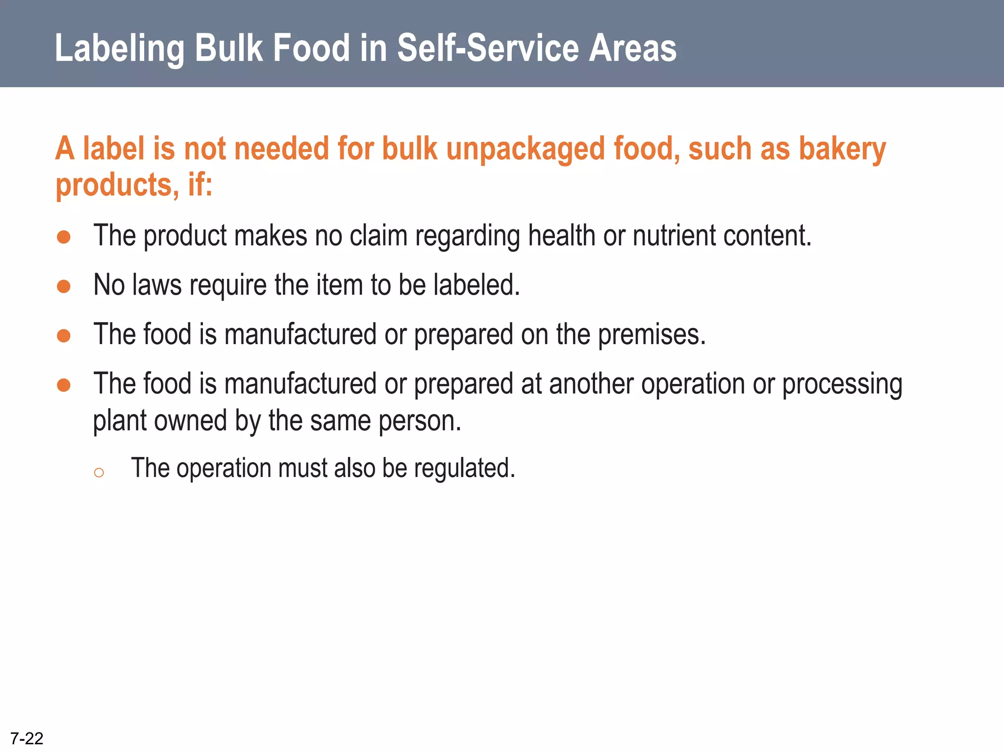Labeling Bulk Food in Self-Service Areas
A label is not needed for bulk unpackaged food, such as bakery
products, if:
 The product makes no claim regarding health or nutrient content.
 No laws require the item to be labeled.
 The food is manufactured or prepared on the premises.
 The food is manufactured or prepared at another operation or processing
plant owned by the same person.
o The operation must also be regulated.
7-22
 