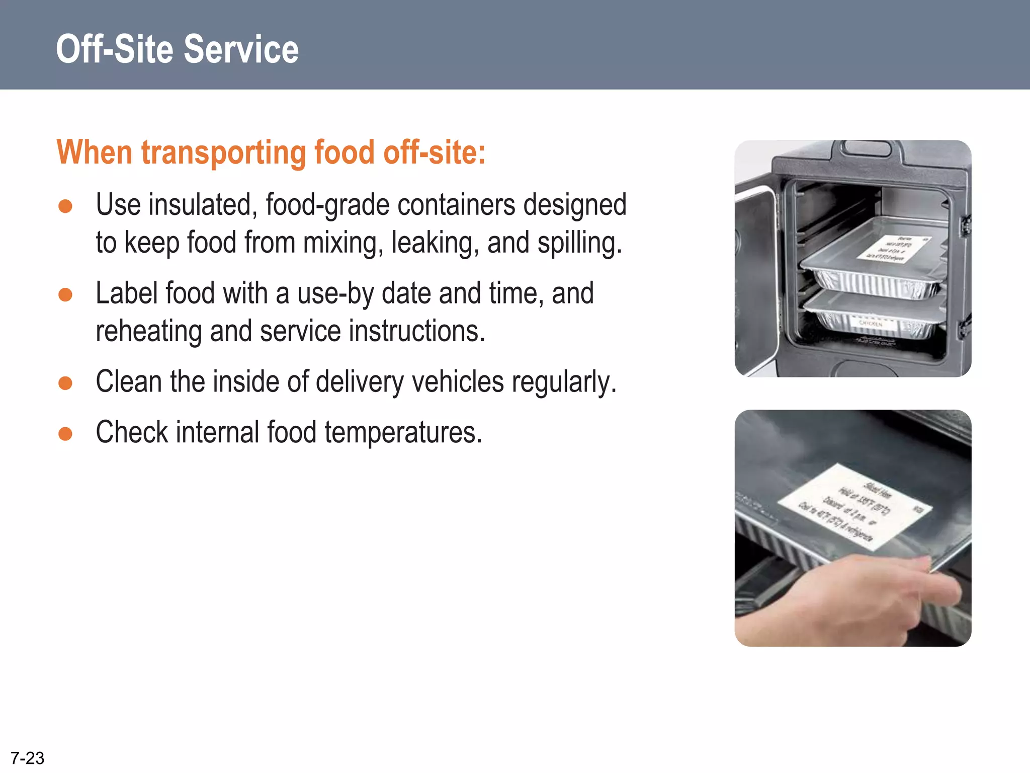 Off-Site Service
When transporting food off-site:
 Use insulated, food-grade containers designed
to keep food from mixing, leaking, and spilling.
 Label food with a use-by date and time, and
reheating and service instructions.
 Clean the inside of delivery vehicles regularly.
 Check internal food temperatures.
7-23
 