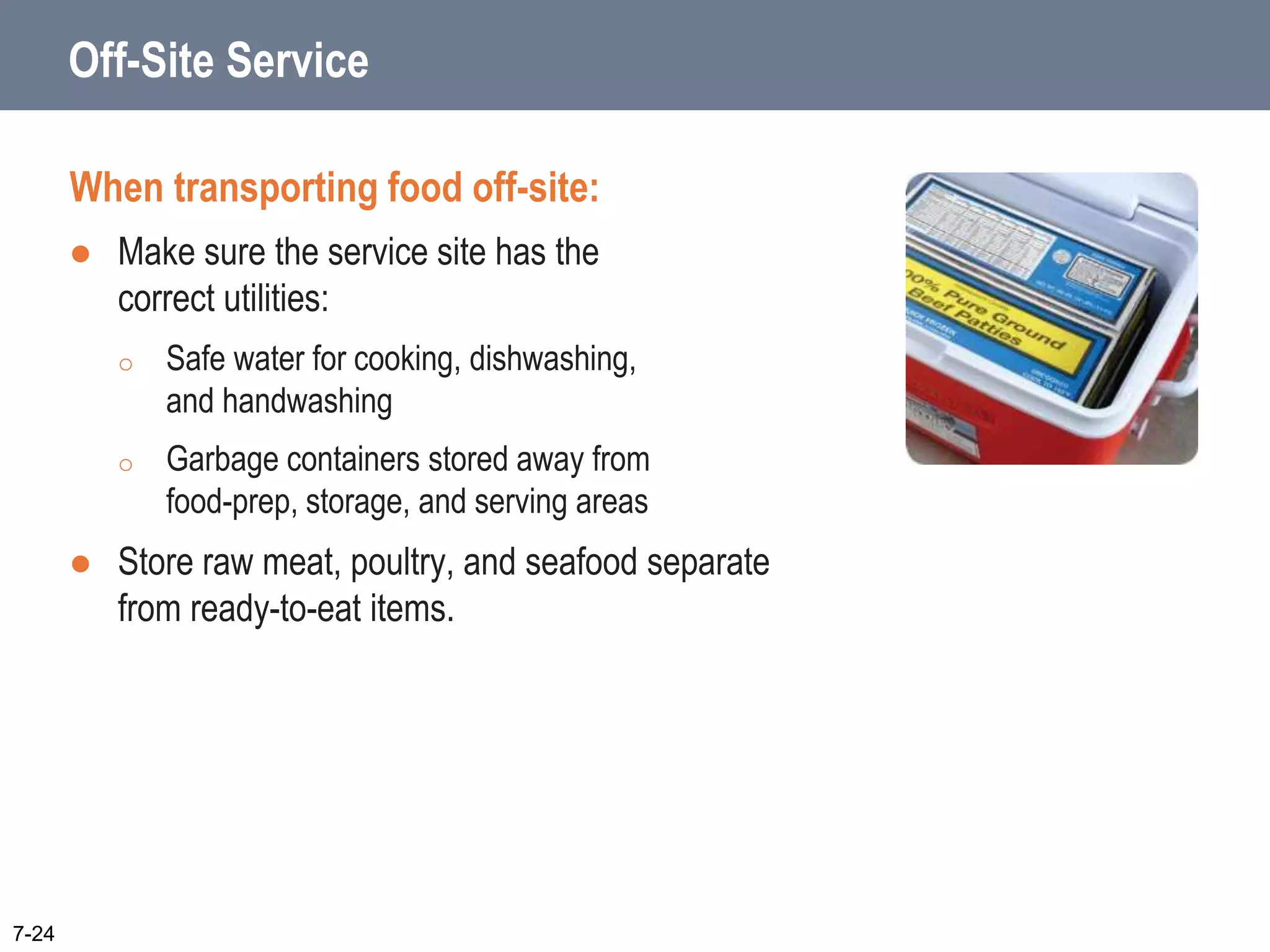 Off-Site Service
When transporting food off-site:
 Make sure the service site has the
correct utilities:
o Safe water for cooking, dishwashing,
and handwashing
o Garbage containers stored away from
food-prep, storage, and serving areas
 Store raw meat, poultry, and seafood separate
from ready-to-eat items.
7-24
 