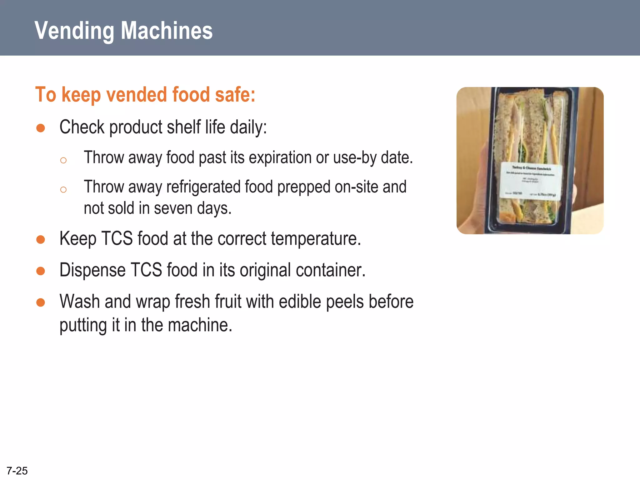 Vending Machines
To keep vended food safe:
 Check product shelf life daily:
o Throw away food past its expiration or use-by date.
o Throw away refrigerated food prepped on-site and
not sold in seven days.
 Keep TCS food at the correct temperature.
 Dispense TCS food in its original container.
 Wash and wrap fresh fruit with edible peels before
putting it in the machine.
7-25
 