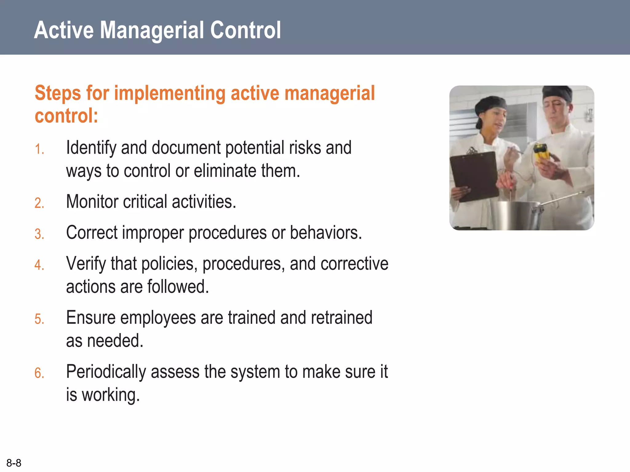 Active Managerial Control
Steps for implementing active managerial
control:
1. Identify and document potential risks and
ways to control or eliminate them.
2. Monitor critical activities.
3. Correct improper procedures or behaviors.
4. Verify that policies, procedures, and corrective
actions are followed.
5. Ensure employees are trained and retrained
as needed.
6. Periodically assess the system to make sure it
is working.
8-8
 
