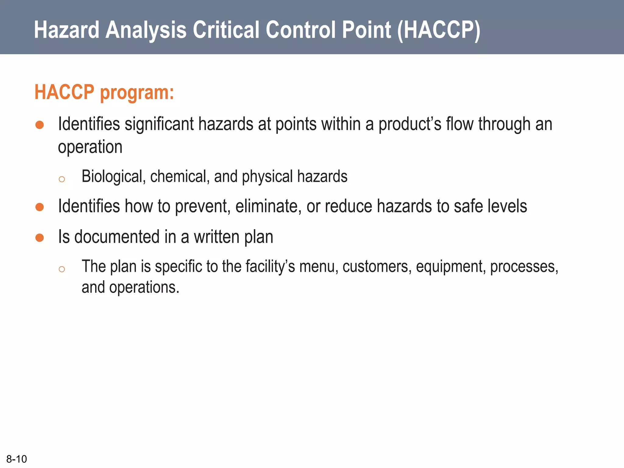 Hazard Analysis Critical Control Point (HACCP)
HACCP program:
 Identifies significant hazards at points within a product’s flow through an
operation
o Biological, chemical, and physical hazards
 Identifies how to prevent, eliminate, or reduce hazards to safe levels
 Is documented in a written plan
o The plan is specific to the facility’s menu, customers, equipment, processes,
and operations.
8-10
 