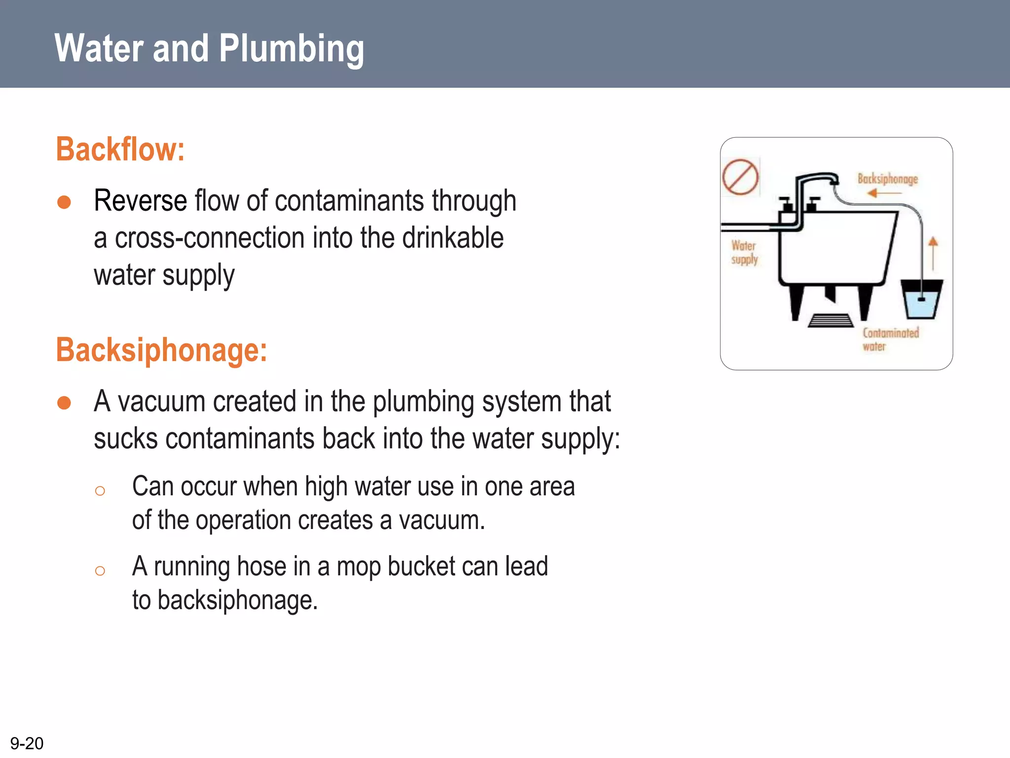 Water and Plumbing
Backflow:
 Reverse flow of contaminants through
a cross-connection into the drinkable
water supply
Backsiphonage:
 A vacuum created in the plumbing system that
sucks contaminants back into the water supply:
o Can occur when high water use in one area
of the operation creates a vacuum.
o A running hose in a mop bucket can lead
to backsiphonage.
9-20
 