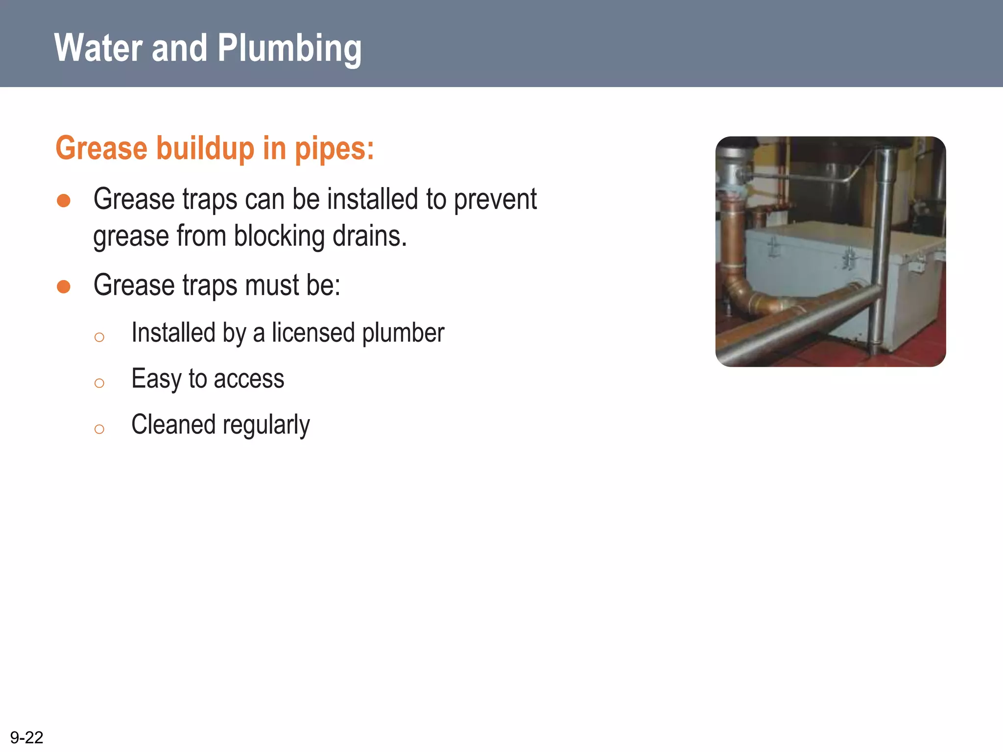 Water and Plumbing
Grease buildup in pipes:
 Grease traps can be installed to prevent
grease from blocking drains.
 Grease traps must be:
o Installed by a licensed plumber
o Easy to access
o Cleaned regularly
9-22
 