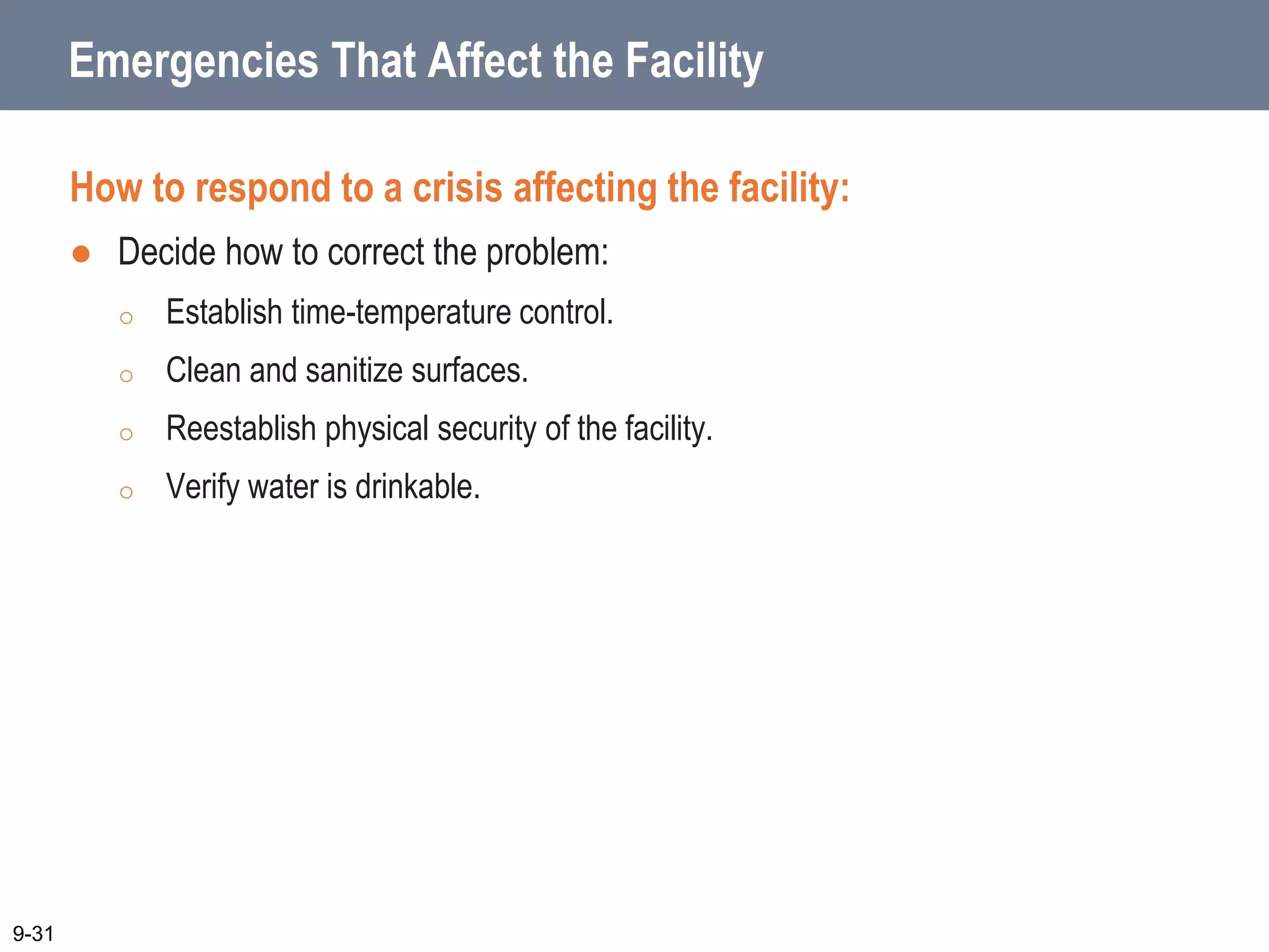 Emergencies That Affect the Facility
How to respond to a crisis affecting the facility:
 Decide how to correct the problem:
o Establish time-temperature control.
o Clean and sanitize surfaces.
o Reestablish physical security of the facility.
o Verify water is drinkable.
9-31
 