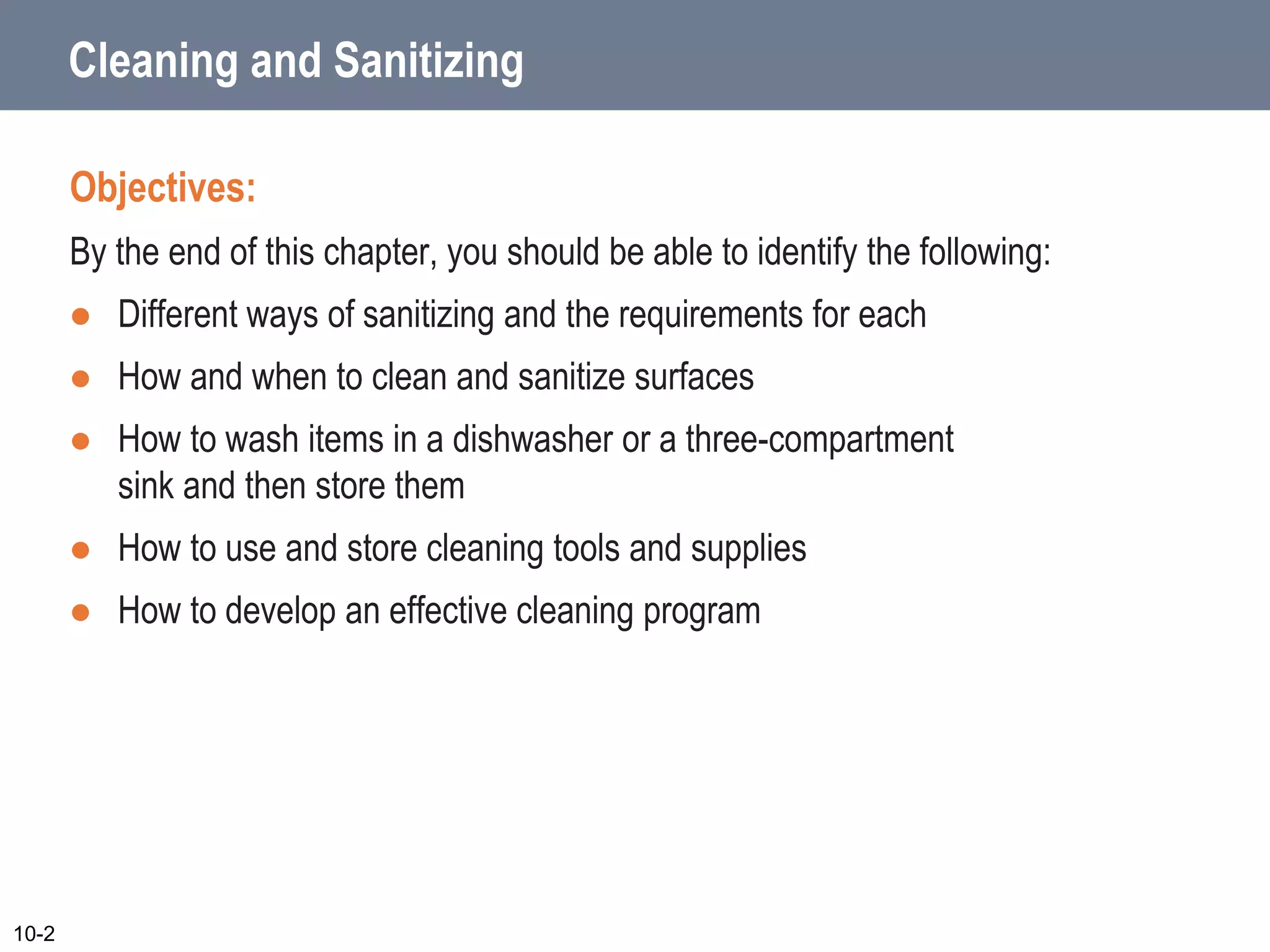 Cleaning and Sanitizing
Objectives:
By the end of this chapter, you should be able to identify the following:
 Different ways of sanitizing and the requirements for each
 How and when to clean and sanitize surfaces
 How to wash items in a dishwasher or a three-compartment
sink and then store them
 How to use and store cleaning tools and supplies
 How to develop an effective cleaning program
10-2
 