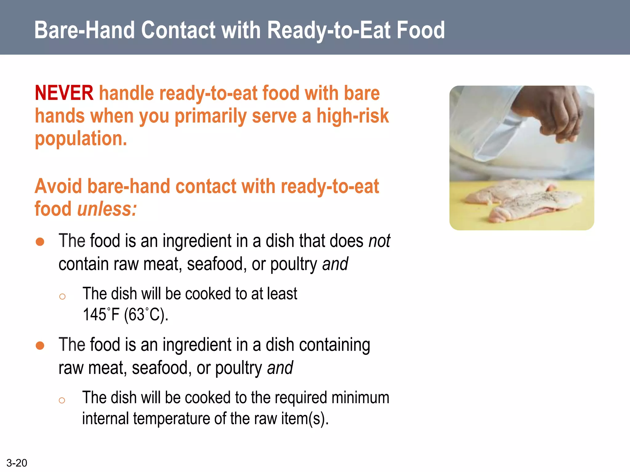 Bare-Hand Contact with Ready-to-Eat Food
NEVER handle ready-to-eat food with bare
hands when you primarily serve a high-risk
population.
Avoid bare-hand contact with ready-to-eat
food unless:
 The food is an ingredient in a dish that does not
contain raw meat, seafood, or poultry and
o The dish will be cooked to at least
145˚F (63˚C).
 The food is an ingredient in a dish containing
raw meat, seafood, or poultry and
o The dish will be cooked to the required minimum
internal temperature of the raw item(s).
3-20
 