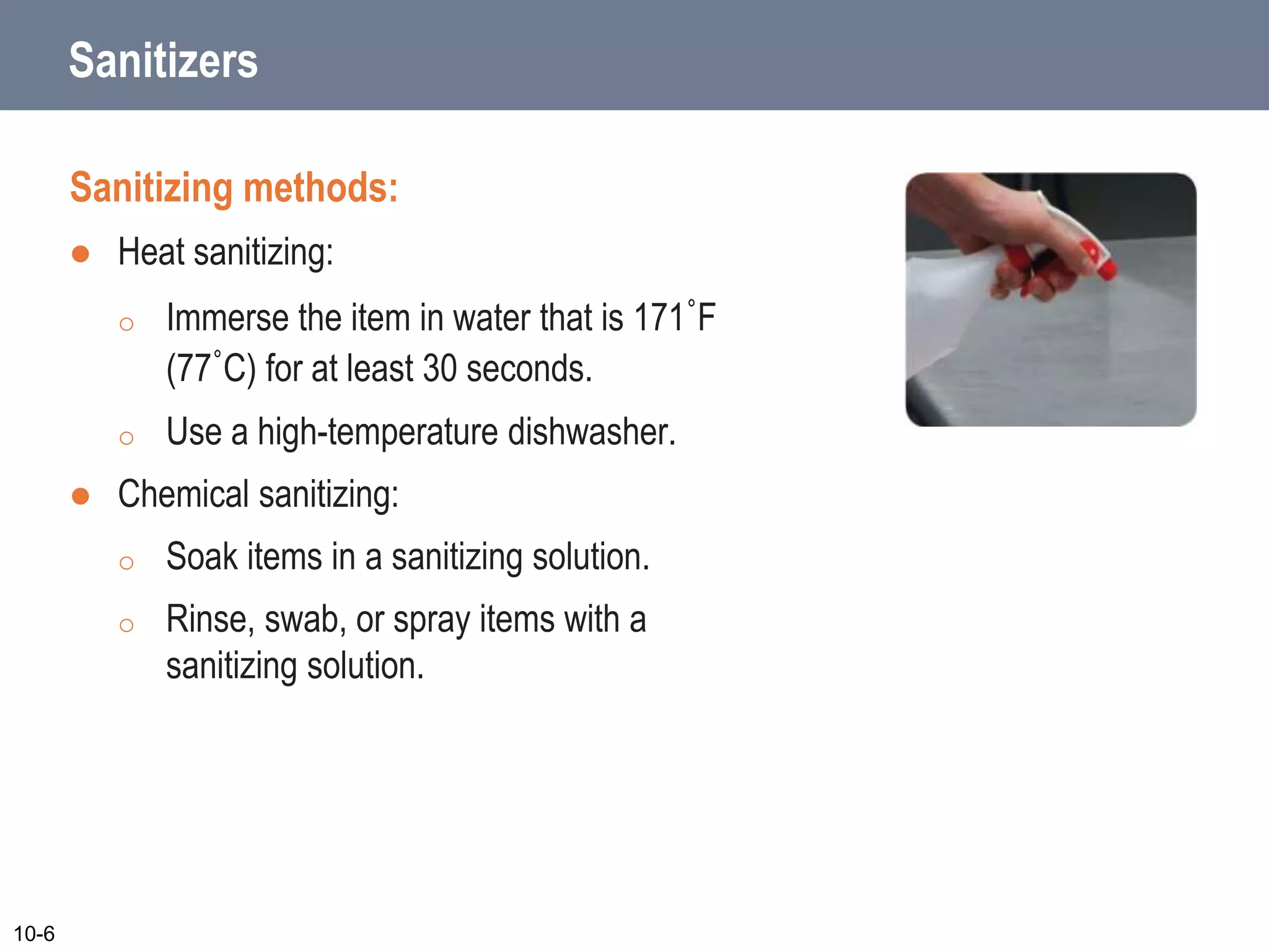 Sanitizers
Sanitizing methods:
 Heat sanitizing:
o Immerse the item in water that is 171˚F
(77˚C) for at least 30 seconds.
o Use a high-temperature dishwasher.
 Chemical sanitizing:
o Soak items in a sanitizing solution.
o Rinse, swab, or spray items with a
sanitizing solution.
10-6
 