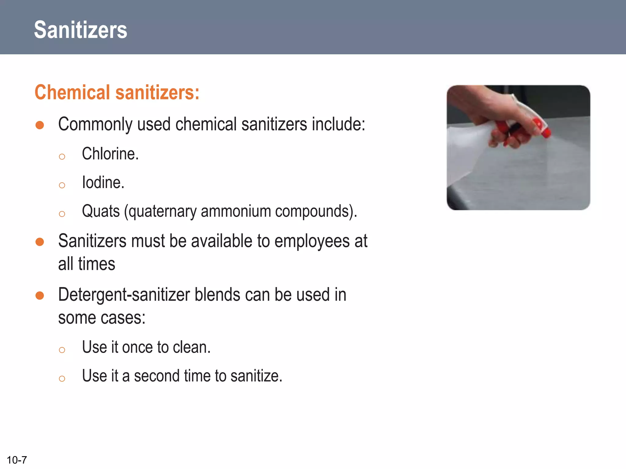 Sanitizers
Chemical sanitizers:
 Commonly used chemical sanitizers include:
o Chlorine.
o Iodine.
o Quats (quaternary ammonium compounds).
 Sanitizers must be available to employees at
all times
 Detergent-sanitizer blends can be used in
some cases:
o Use it once to clean.
o Use it a second time to sanitize.
10-7
 