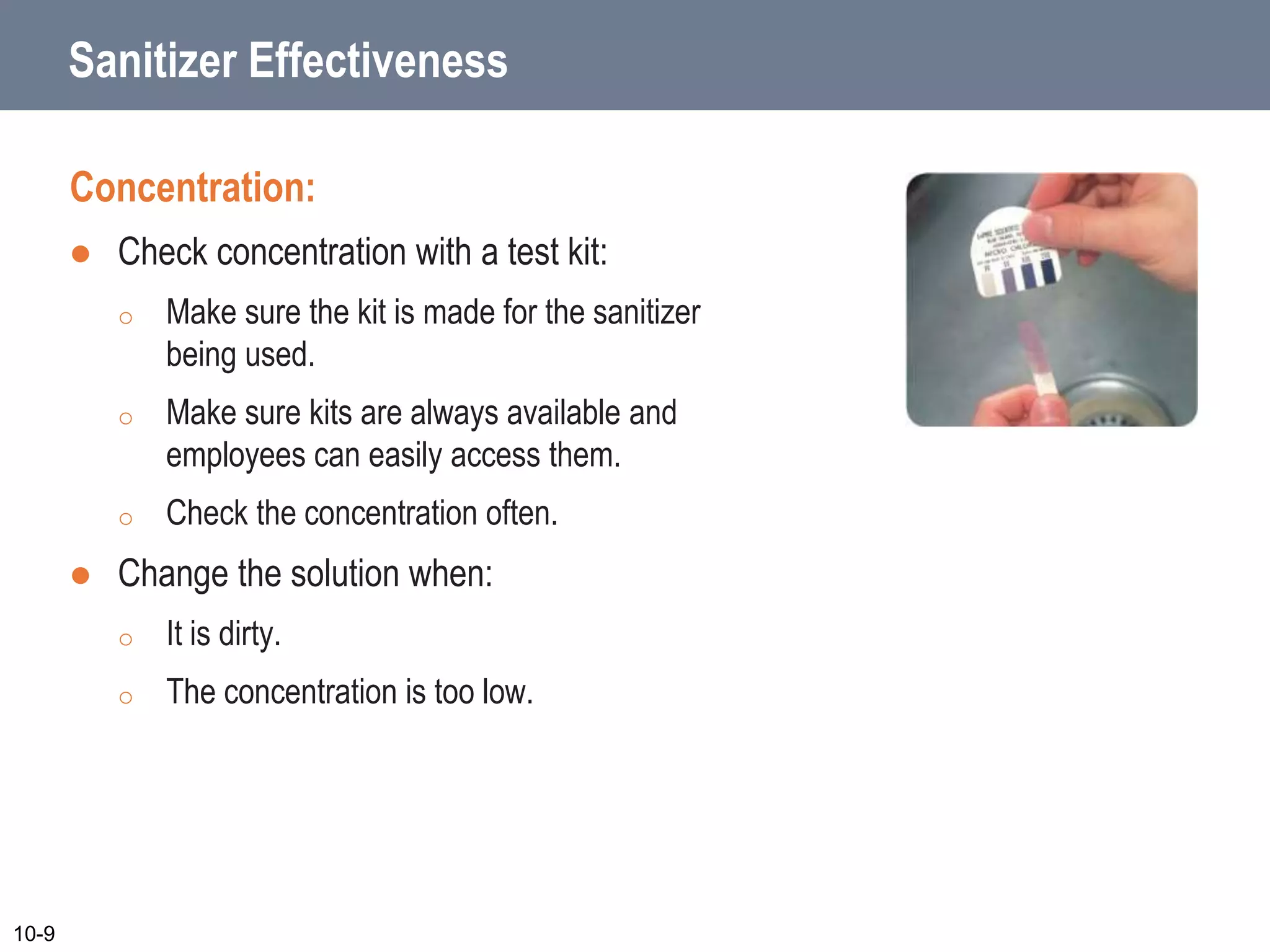Sanitizer Effectiveness
Concentration:
 Check concentration with a test kit:
o Make sure the kit is made for the sanitizer
being used.
o Make sure kits are always available and
employees can easily access them.
o Check the concentration often.
 Change the solution when:
o It is dirty.
o The concentration is too low.
10-9
 