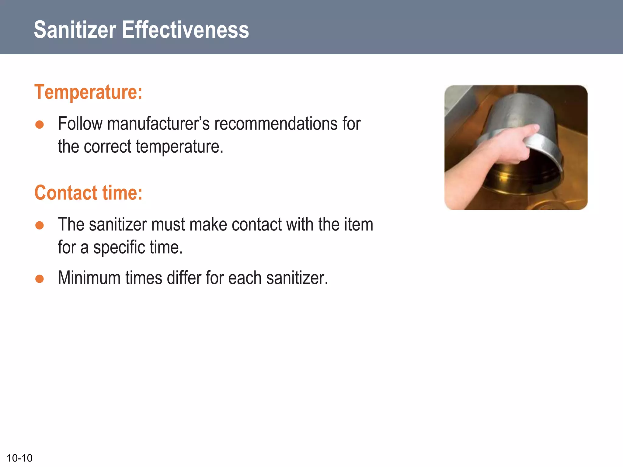 Sanitizer Effectiveness
Temperature:
 Follow manufacturer’s recommendations for
the correct temperature.
Contact time:
 The sanitizer must make contact with the item
for a specific time.
 Minimum times differ for each sanitizer.
10-10
 