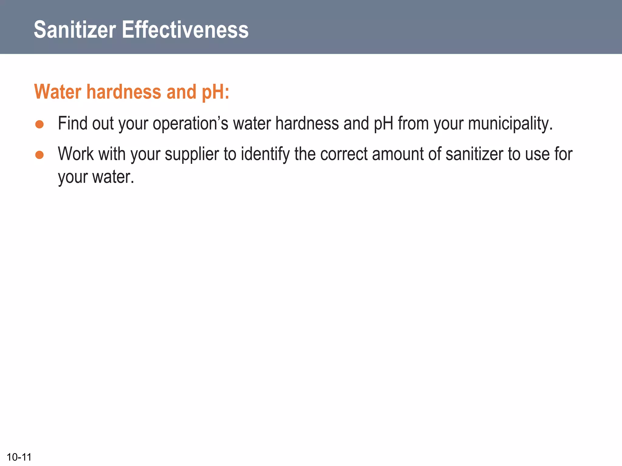 Sanitizer Effectiveness
Water hardness and pH:
 Find out your operation’s water hardness and pH from your municipality.
 Work with your supplier to identify the correct amount of sanitizer to use for
your water.
10-11
 